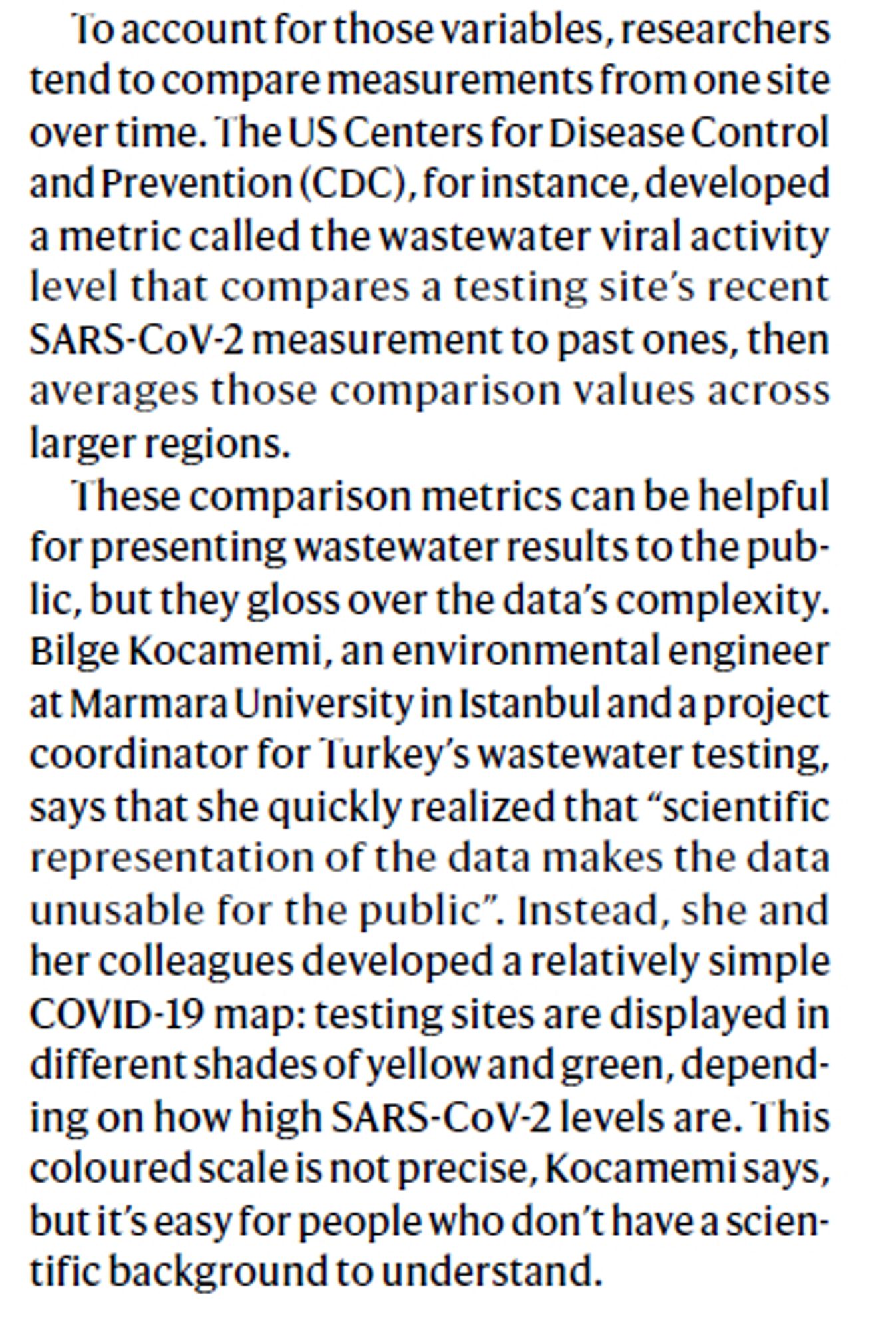 To account for those variables, researchers
tend to compare measurements from one site
over time. The US Centers for Disease Control
and Prevention (CDC), for instance, developed
a metric called the wastewater viral activity
level that compares a testing site’s recent
SARS-CoV-2 measurement to past ones, then
averages those comparison values across
larger regions.
These comparison metrics can be helpful
for presenting wastewater results to the public,
but they gloss over the data’s complexity.
Bilge Kocamemi, an environmental engineer
at Marmara University in Istanbul and a project
coordinator for Turkey’s wastewater testing,
says that she quickly realized that “scientific
representation of the data makes the data
unusable for the public”. Instead, she and
her colleagues developed a relatively simple
COVID-19 map: testing sites are displayed in
different shades of yellow and green, depending
on how high SARS-CoV-2 levels are. This
coloured scale is not precise, Kocamemi says,
but...