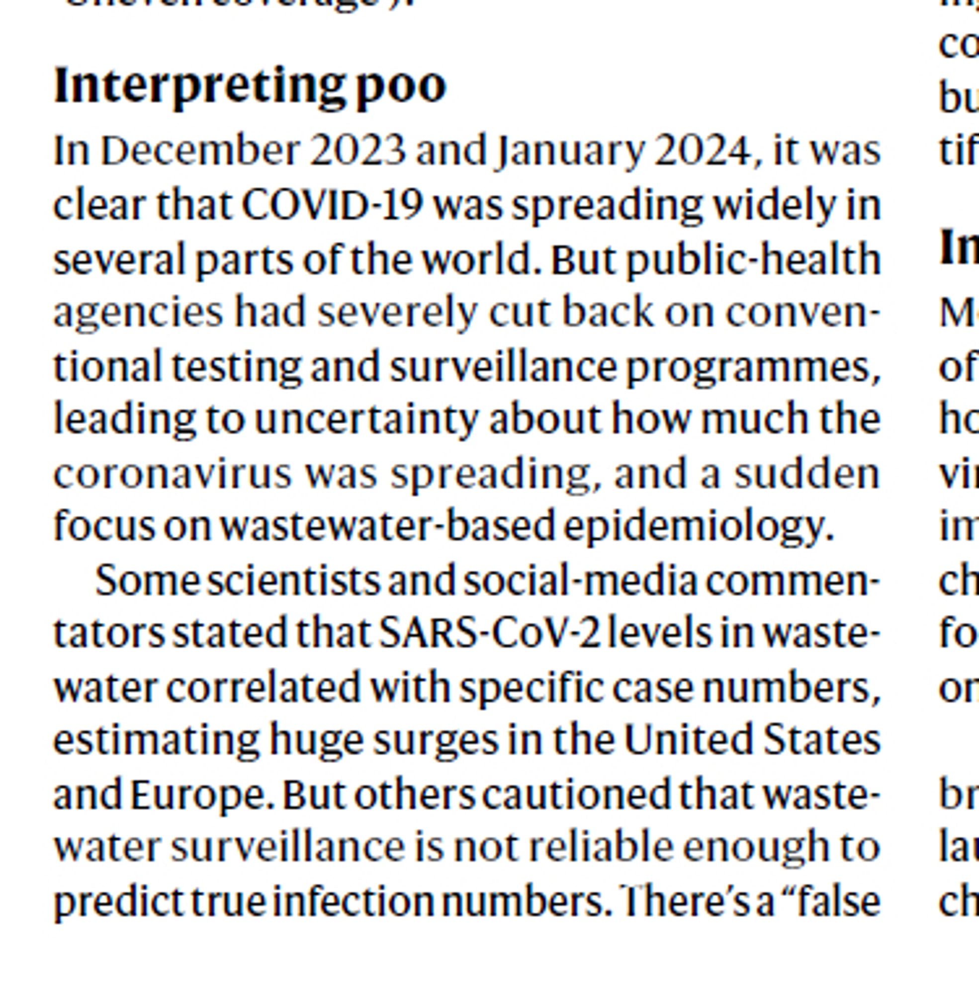 Interpreting poo
In December 2023 and January 2024, it was
clear that COVID-19 was spreading widely in
several parts of the world. But public-health
agencies had severely cut back on conventional
testing and surveillance programmes,
leading to uncertainty about how much the
coronavirus was spreading, and a sudden
focus on wastewater-based epidemiology.
Some scientists and social-media commentators
stated that SARS-CoV-2 levels in wastewater
correlated with specific case numbers,
estimating huge surges in the United States
and Europe. But others cautioned that wastewater
surveillance is not reliable enough to
predict true infection numbers. There’s a “false...