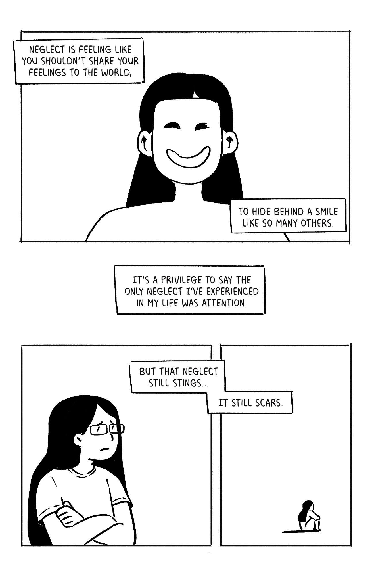 Neglect is feeling like you shouldn't share your feelings to the world, to hide behind a smile like so many others.

It's a privilege to say the only neglect I've experienced in my life was attention.

But that neglect still stings... it still scars.