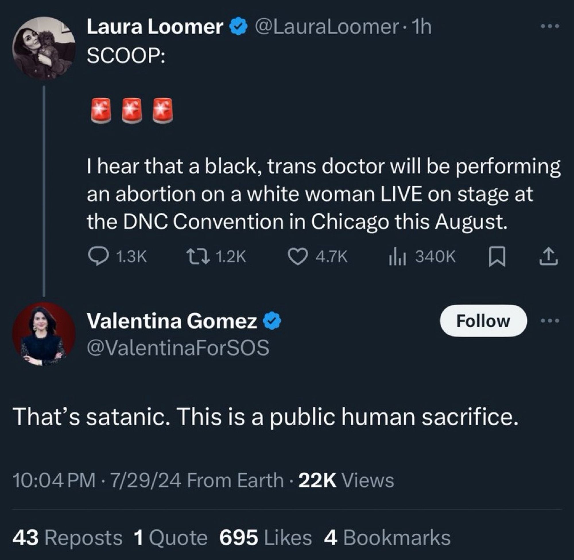 Laura Loomer
SCOOP:
@LauraLoomer • 1h
I hear that a black, trans doctor will be performing an abortion on a white woman LIVE on stage at the DNC Convention in Chicago this August.
• 1.3K
17 1.2K
4.7K
Il 340K
Valentina Gomez @ValentinaForSOS
Follow
•••
That's satanic. This is a public human sacrifice.
10:04 PM • 7/29/24 From Earth • 22K Views
43 Reposts 1 Quote 695 Likes 4 Bookmarks