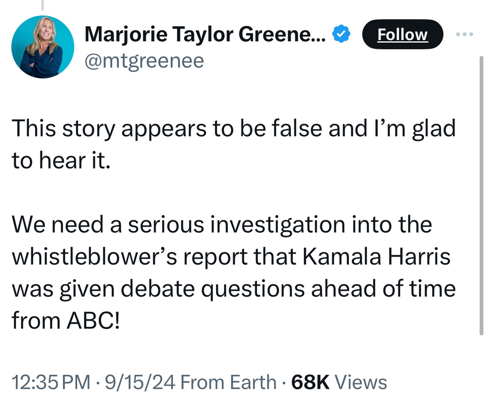 Marjorie Taylor Greene... & @mtgreenee
Follow
This story appears to be false and I'm glad to hear it.
We need a serious investigation into the whistleblower's report that Kamala Harris was given debate questions ahead of time from ABC!
12:35 PM • 9/15/24 From Earth • 68K Views