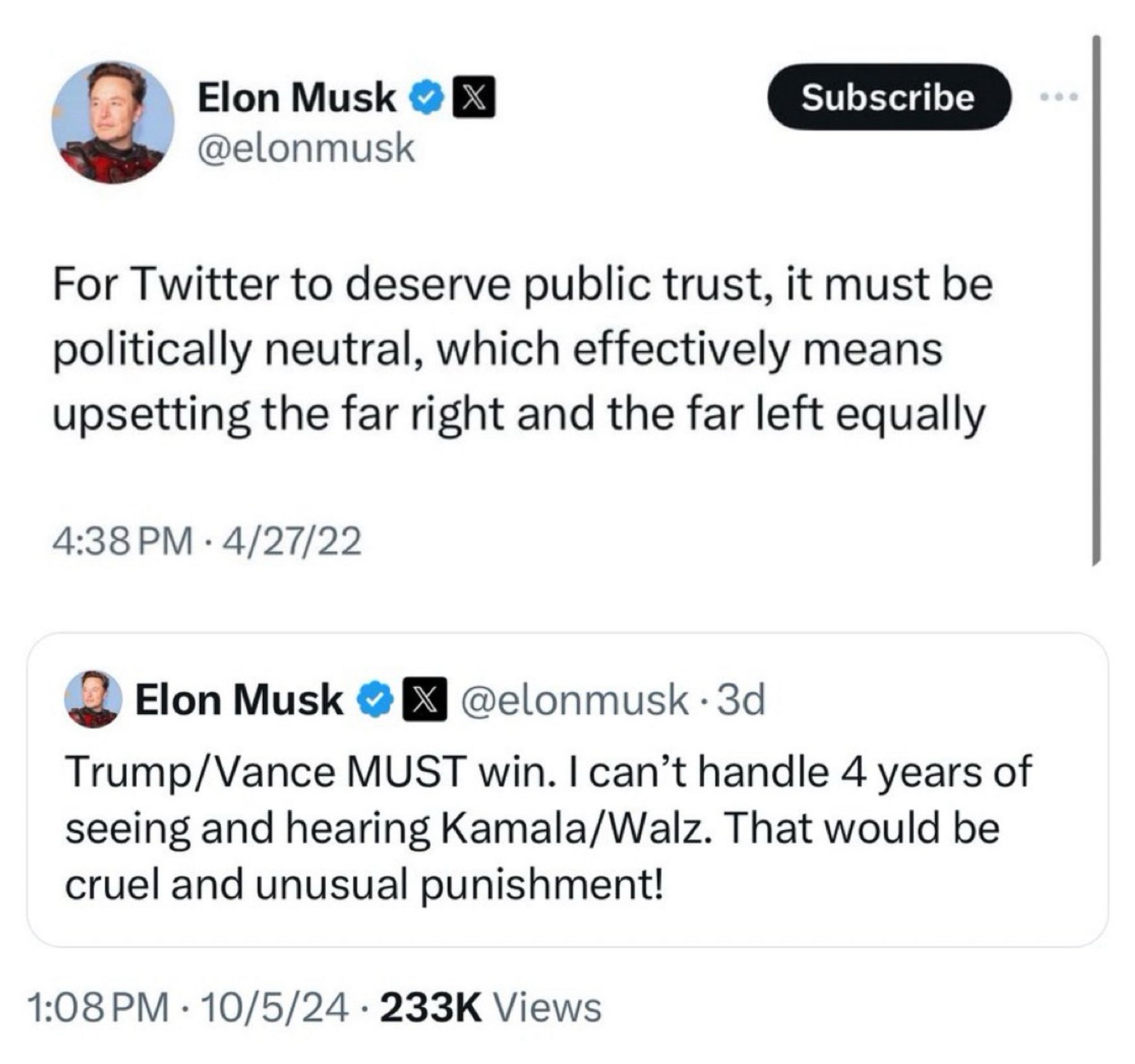 Two tweets from Elon Musk:

For Twitter to deserve public trust, it must be politically neutral, which effectively means upsetting the far right and the far left equally
4:38 PM • 4/27/22

Elon Musk oX @elonmusk • 3d
Trump/Vance MUST win. I can't handle 4 years of seeing and hearing Kamala/Walz. That would be cruel and unusual punishment!
1:08 PM • 10/5/24 • 233K Views