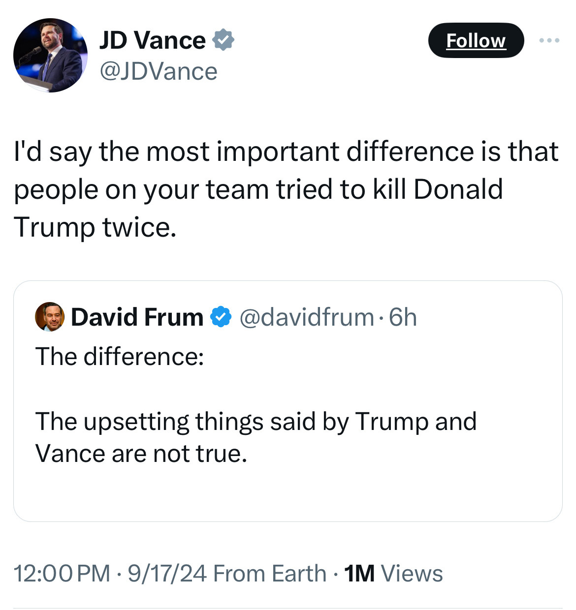 JD Vance &
@JDVance
Follow

I'd say the most important difference is that people on your team tried to kill Donald Trump twice.


David Frum & @davidfrum • 6h
The difference:
The upsetting things said by Trump and Vance are not true.
12:00 PM • 9/17/24 From Earth • 1M Views