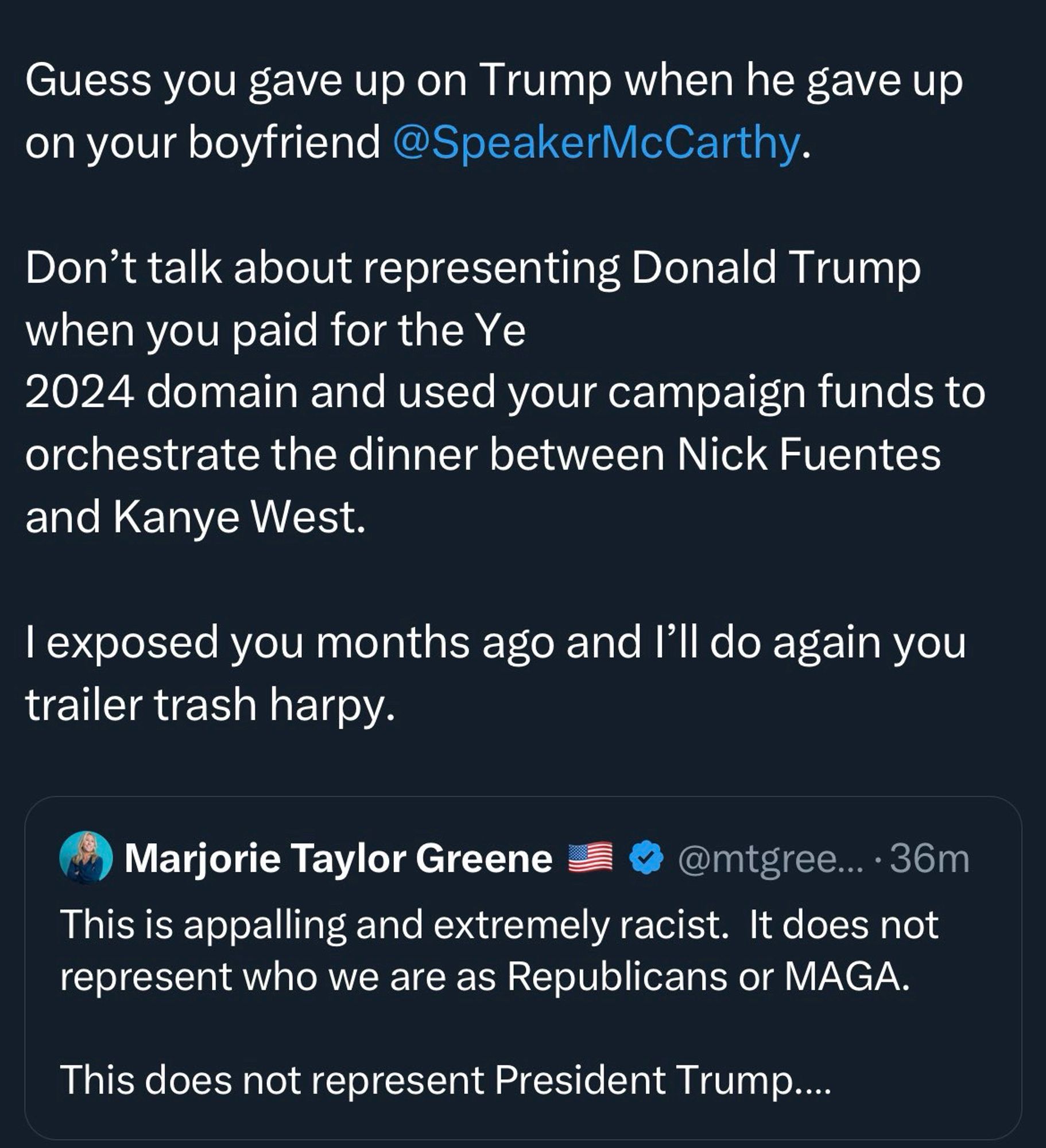 Guess you gave up on Trump when he gave up on your boyfriend @SpeakerMcCarthy.
Don't talk about representing Donald Trump when you paid for the Ye
2024 domain and used your campaign funds to orchestrate the dinner between Nick Fuentes and Kanye West.
I exposed you months ago and I'll do again you trailer trash harpy.
Marjorie Taylor Greene
@mtgree... • 36m
This is appalling and extremely racist. It does not represent who we are as Republicans or MAGA.
This does not represent President Trump....