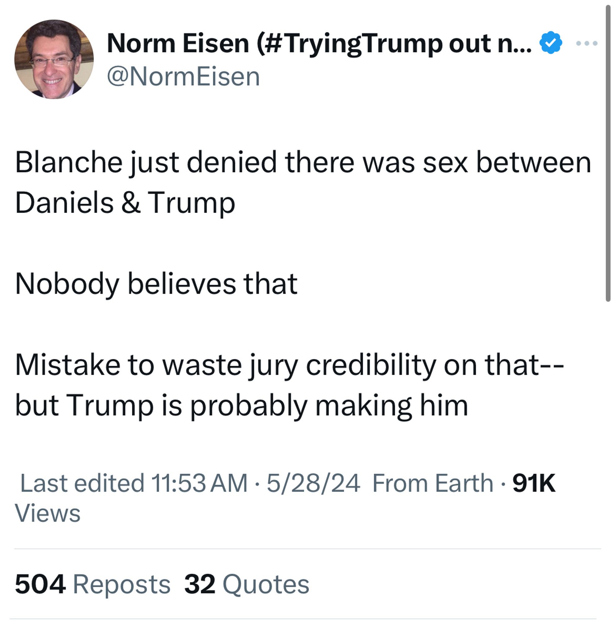 @NormEisen
Blanche just denied there was sex between
Daniels & Trump
Nobody believes that
Mistake to waste jury credibility on that--but Trump is probably making him

Last edited 11:53 AM • 5/28/24 From Earth • 91K
Views
504 Reposts 32 Quotes