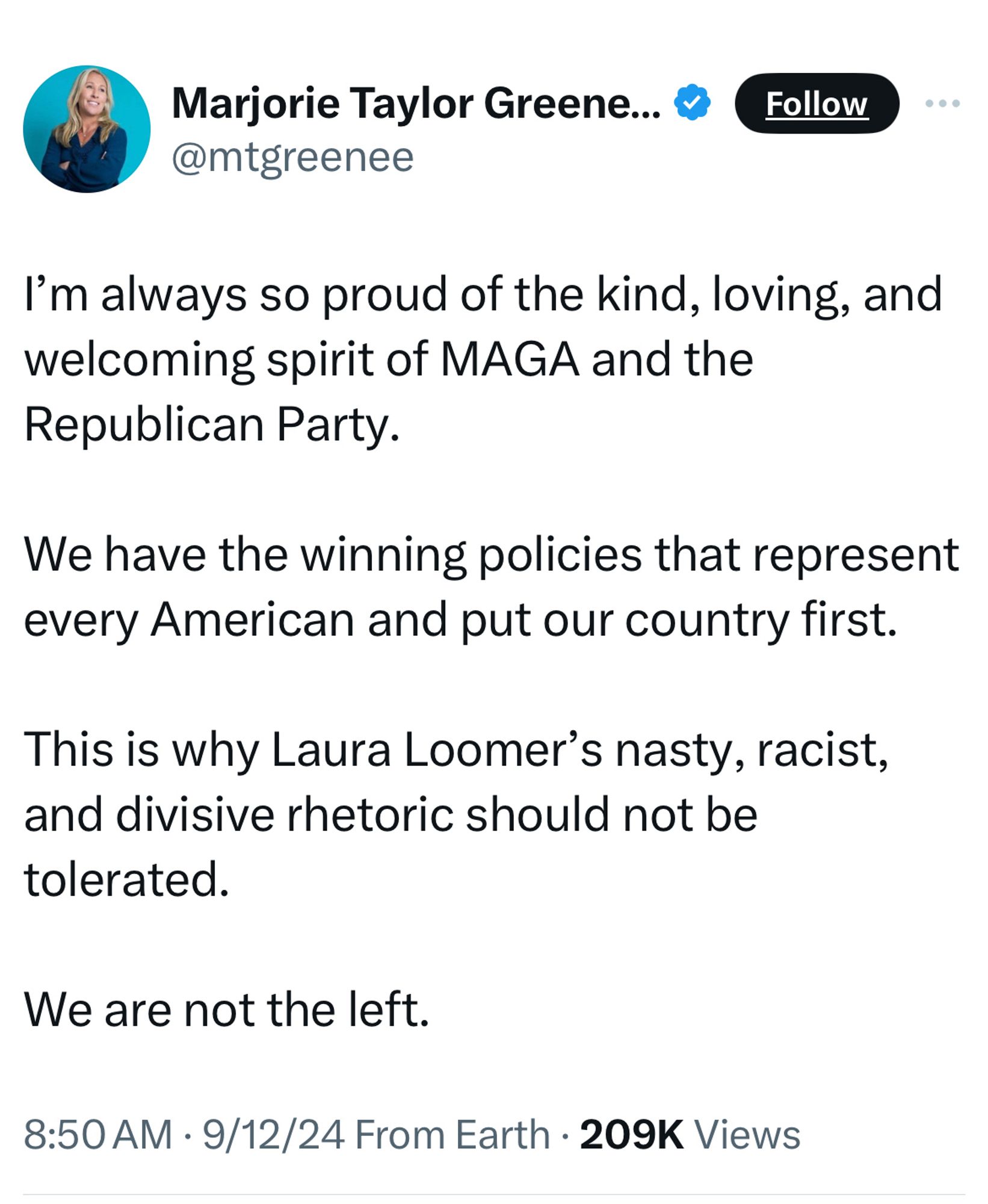 Marjorie Taylor Greene... ®
@mtgreenee
Follow
I'm always so proud of the kind, loving, and welcoming spirit of MAGA and the Republican Party.
We have the winning policies that represent every American and put our country first.
This is why Laura Loomer's nasty, racist, and divisive rhetoric should not be tolerated.
We are not the left.
8:50 AM • 9/12/24 From Earth • 209K Views