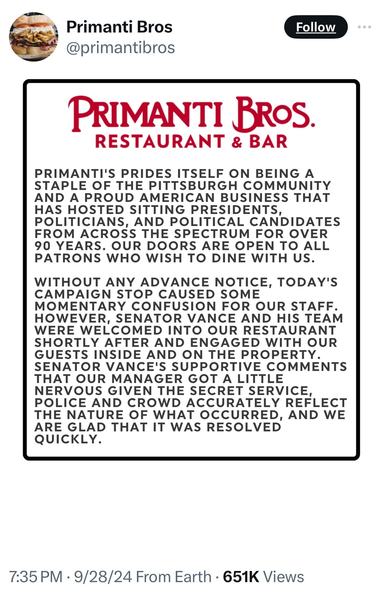 Primanti Bros @primantibros
Follow
PRIMANTI BROS.
RESTAURANT & BAR
PRIMANTI'S PRIDES ITSELF ON BEING A STAPLE OF THE PITTSBURGH COMMUNITY AND A PROUD AMERICAN BUSINESS THAT POLITICIANS, AND PORRICA CANDIDATES FROM ACROSS THE SPECTRUM FOR OVER
90 YEARS. OUR DOORS ARE OPEN TO ALL PATRONS WHO WISH TO DINE WITH US.
WITHOUT ANY ADVANCE NOTICE, TODAY'S
CAMPAIGN STOP CAUSED SOME MOMENTARY CONFUSION FOR OUR STAFF.
HOWEVER, SENATOR VANCE AND HIS TEAM
WERE WELCOMED INTO OUR RESTAURANT SHORTLY AFTER AND ENGAGED WITH OUR GUESTS INSIDE AND ON THE PROPERTY.
SENATOR VANCE'S SUPPORTIVE COMMENTS THAT OUR MANAGER GOT A LITTLE NERVOUS GIVEN THE SECRET SERVICE, POLICE AND CROWD ACCURATELY REFLECT ARE GLAD THAT I WAS RESOLVED QUICKLY.
7:35 PM • 9/28/24 From Earth • 651K Views