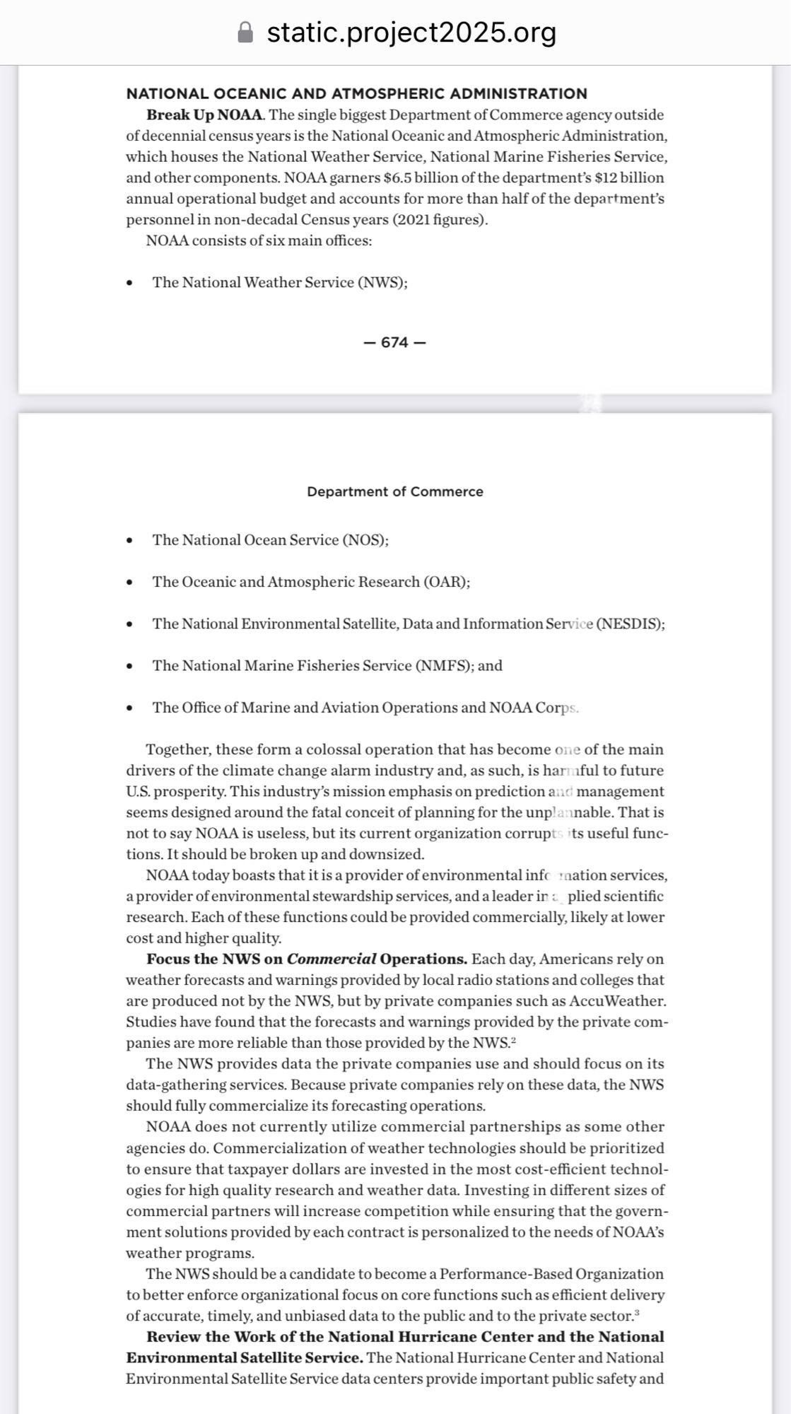 • static.project2025.org
NATIONAL OCEANIC AND ATMOSPHERIC ADMINISTRATION
Break Up NOAA. The single biggest Department of Commerce agency outside of decennial census years is the National Oceanic and Atmospheric Administration, which houses the National Weather Service, National Marine Fisheries Service, and other components. NOAA garners $6.5 billion of the department's $12 billion annual operational budget and accounts for more than half of the department's personnel in non-decadal Census years (2021 figures).
NOAA consists of six main offices:
• The National Weather Service (NWS);
- 674 -
Department of Commerce
• The National Ocean Service (NOS); |
• The Oceanic and Atmospheric Research (OAR); |
• The National Environmental Satellite, Data and Information Service (NESDIS);
• The National Marine Fisheries Service (NMFS); and
• The Office of Marine and Aviation Operations and NOAA Corps.
Together, these form a colossal operation that has become one of the main drivers of the climate ch