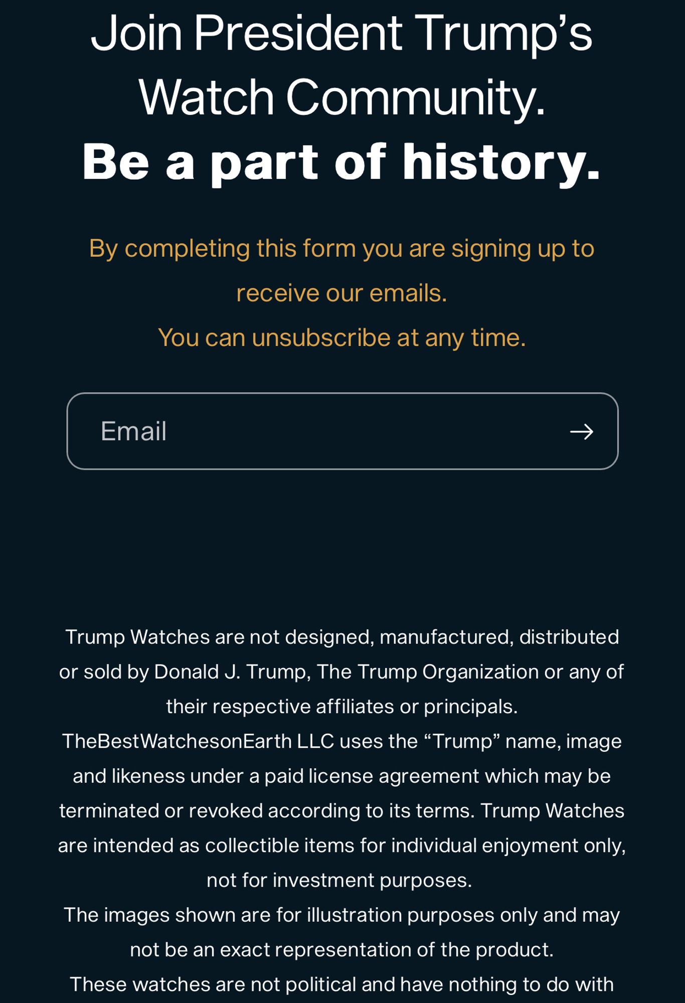 Join President Trump’s Watch Community.
Be a part of history.
By completing this form you are signing up to receive our emails.
You can unsubscribe at any time.
Email 
Trump Watches are not designed, manufactured, distributed or sold by Donald J. Trump, The Trump Organization or any of their respective affiliates or principals. TheBestWatchesonEarth LLC uses the “Trump” name, image and likeness under a paid license agreement which may be terminated or revoked according to its terms. Trump Watches are intended as collectible items for individual enjoyment only, not for investment purposes. 
The images shown are for illustration purposes only and may not be an exact representation of the product.
These watches are not political and have nothing to do with any political campaign.