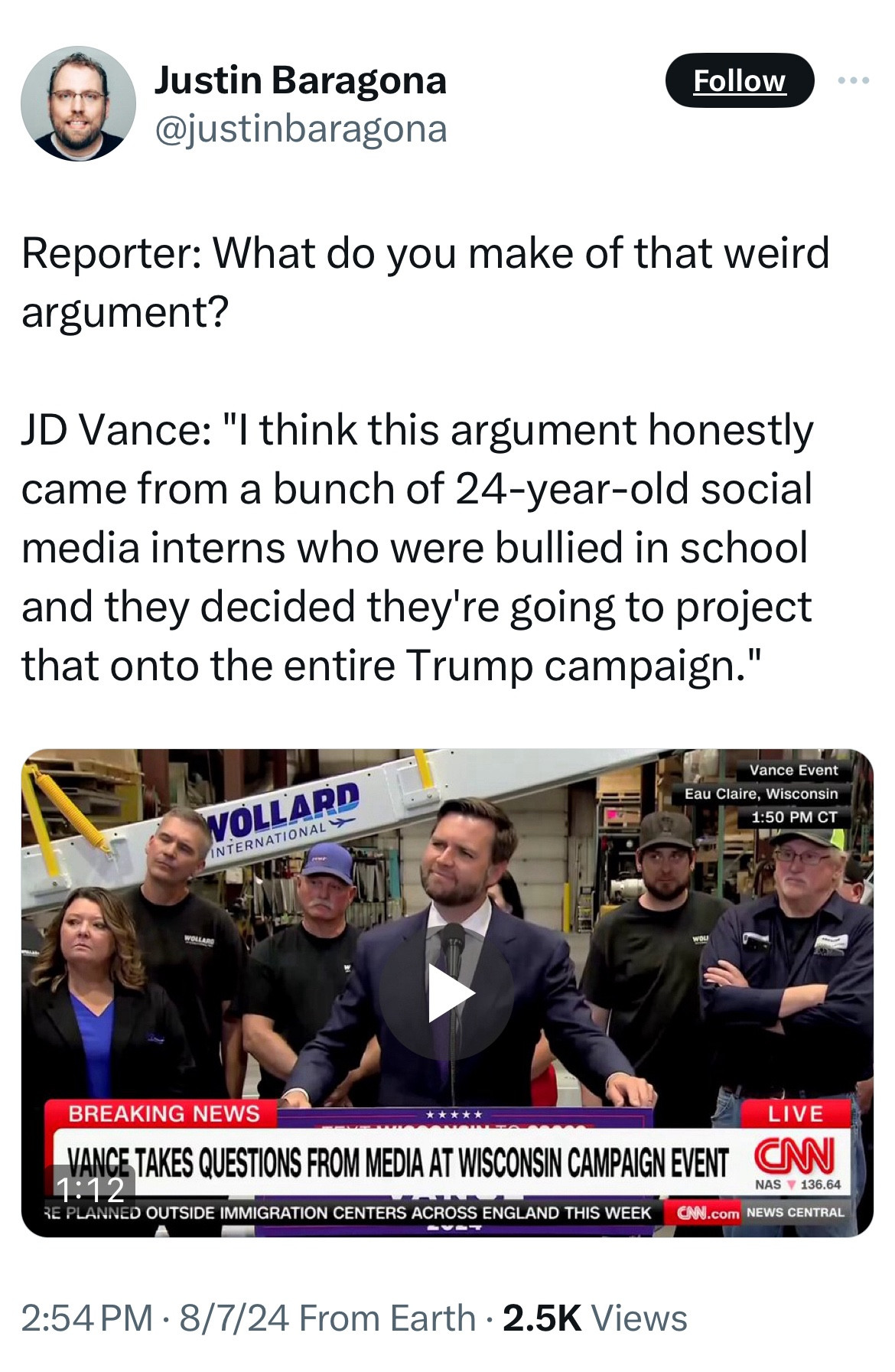 Justin Baragona @justinbaragona
Follow
Reporter: What do you make of that weird argument?
JD Vance: "I think this argument honestly came from a bunch of 24-year-old social media interns who were bullied in school and they decided they're going to project that onto the entire Trump campaign."
WOLLARD
INTERNATIONAL Y
Vance Event
Eau Claire, Wisconsin
1:50 PM CT
BREAKING NEWS
LIVE
VANCE TAKES QUESTIONS FROM MEDIA AT WISCONSIN CAMPAIGN EVENT
1:12
NAS Y 136.64
RE PLANNED OUTSIDE IMMIGRATION CENTERS ACROSS ENGLAND THIS WEEK
CAN.com NEWS CENTRAL
2:54 PM • 8/7/24 From Earth • 2.5K Views