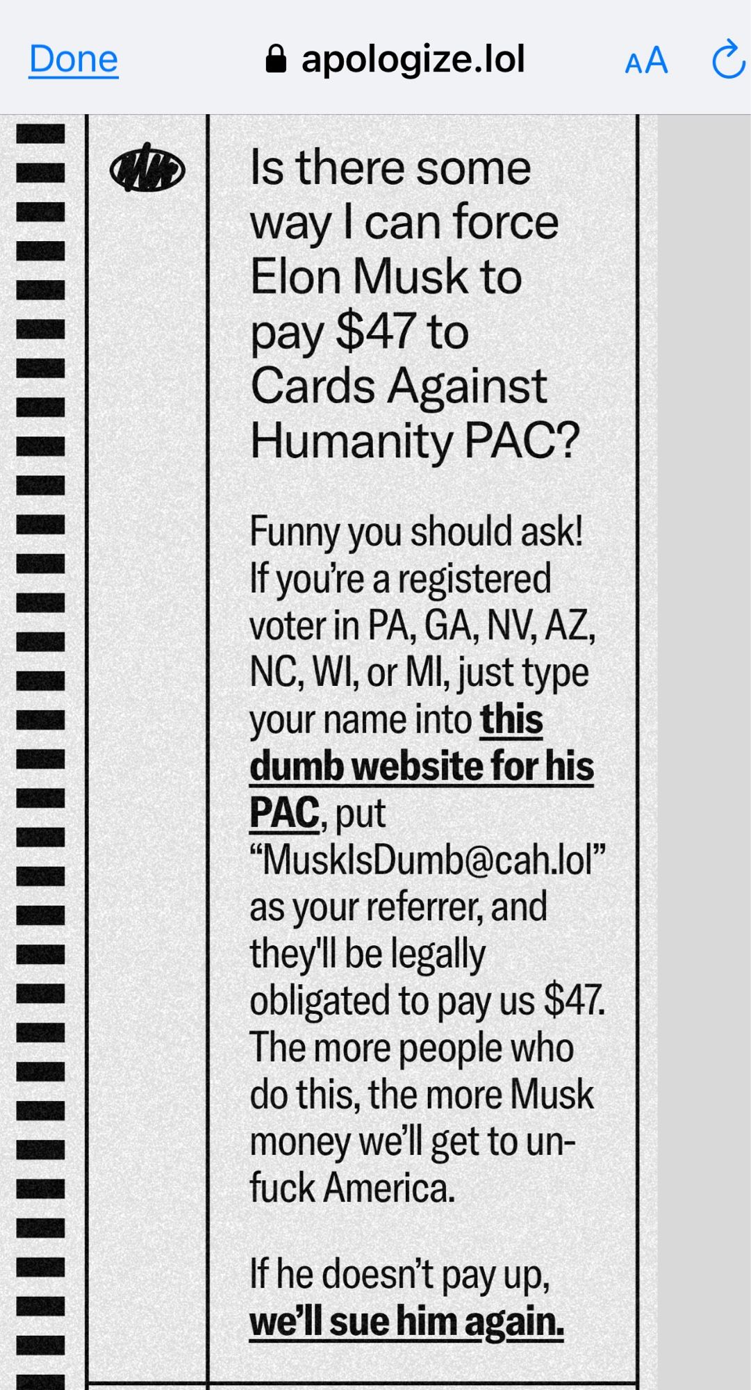 @ apologize.lol

Is there some way I can force
Elon Musk to pay $47 to
Cards Against Humanity PAC?

Funny you should ask!
If you're a registered voter in PA, GA, NV, AZ, NC, WI, or MI, just type your name into this dumb website for his PAC, put
"MusklsDumb@cah.lol"
as your referrer, and they'll be legally
obligated to pay us $47.
The more people who do this, the more Musk money well get to un-fuck America.
If he doesn't pay up, we'll sue him again.