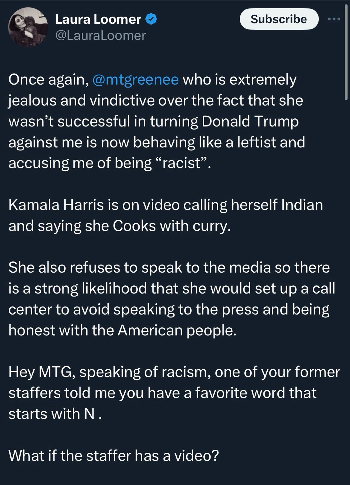 Laura Loomer @LauraLoomer
Subscribe
Once again, @mtgreenee who is extremely jealous and vindictive over the fact that she wasn't successful in turning Donald Trump against me is now behaving like a leftist and accusing me of being "racist".
Kamala Harris is on video calling herself Indian and saying she Cooks with curry.
She also refuses to speak to the media so there is a strong likelihood that she would set up a call center to avoid speaking to the press and being honest with the American people.
Hey MTG, speaking of racism, one of your former staffers told me you have a favorite word that starts with N.
What if the staffer has a video?