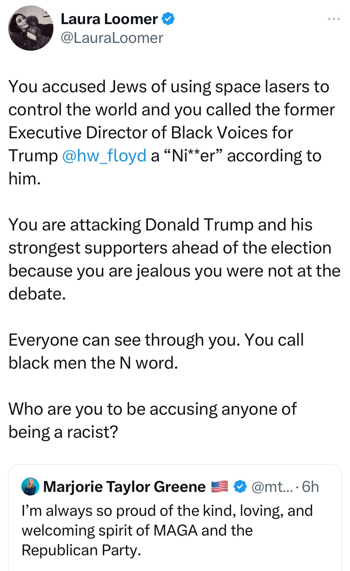 Laura Loomer &›
@LauraLoomer
You accused Jews of using space lasers to control the world and you called the former Executive Director of Black Voices for Trump@hw_floyd a "Ni**er" according to him.
You are attacking Donald Trump and his strongest supporters ahead of the election because you are jealous you were not at the debate.
Everyone can see through you. You call black men the N word.
Who are you to be accusing anyone of being a racist?