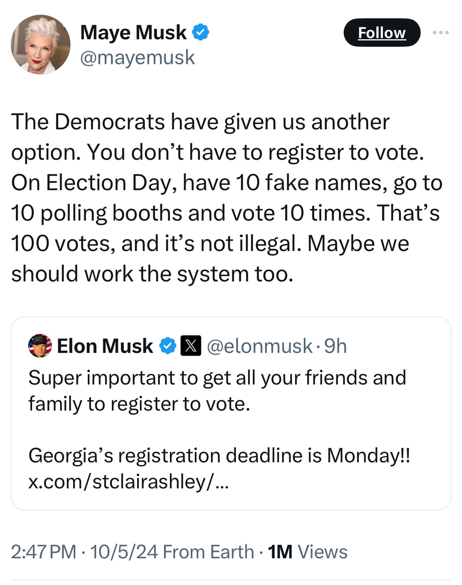 Tweet from Elon Musk's mother:

"The Democrats have given us another option. You don't have to register to vote.
On Election Day, have 10 fake names, go to 10 polling booths and vote 10 times. That's 100 votes, and it's not illegal. Maybe we should work the system too."