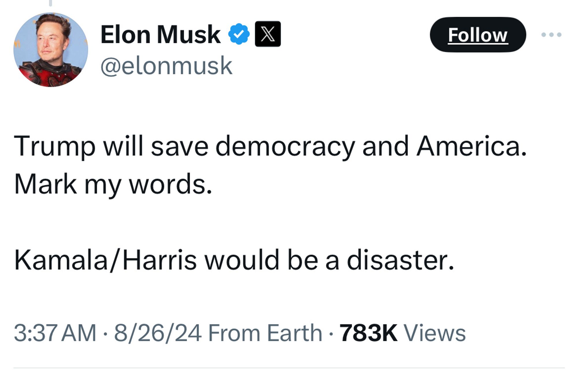 Elon Musk 0X @elonmusk
Follow
Trump will save democracy and America.
Mark my words.
Kamala/Harris would be a disaster.
3:37 AM • 8/26/24 From Earth • 783K Views