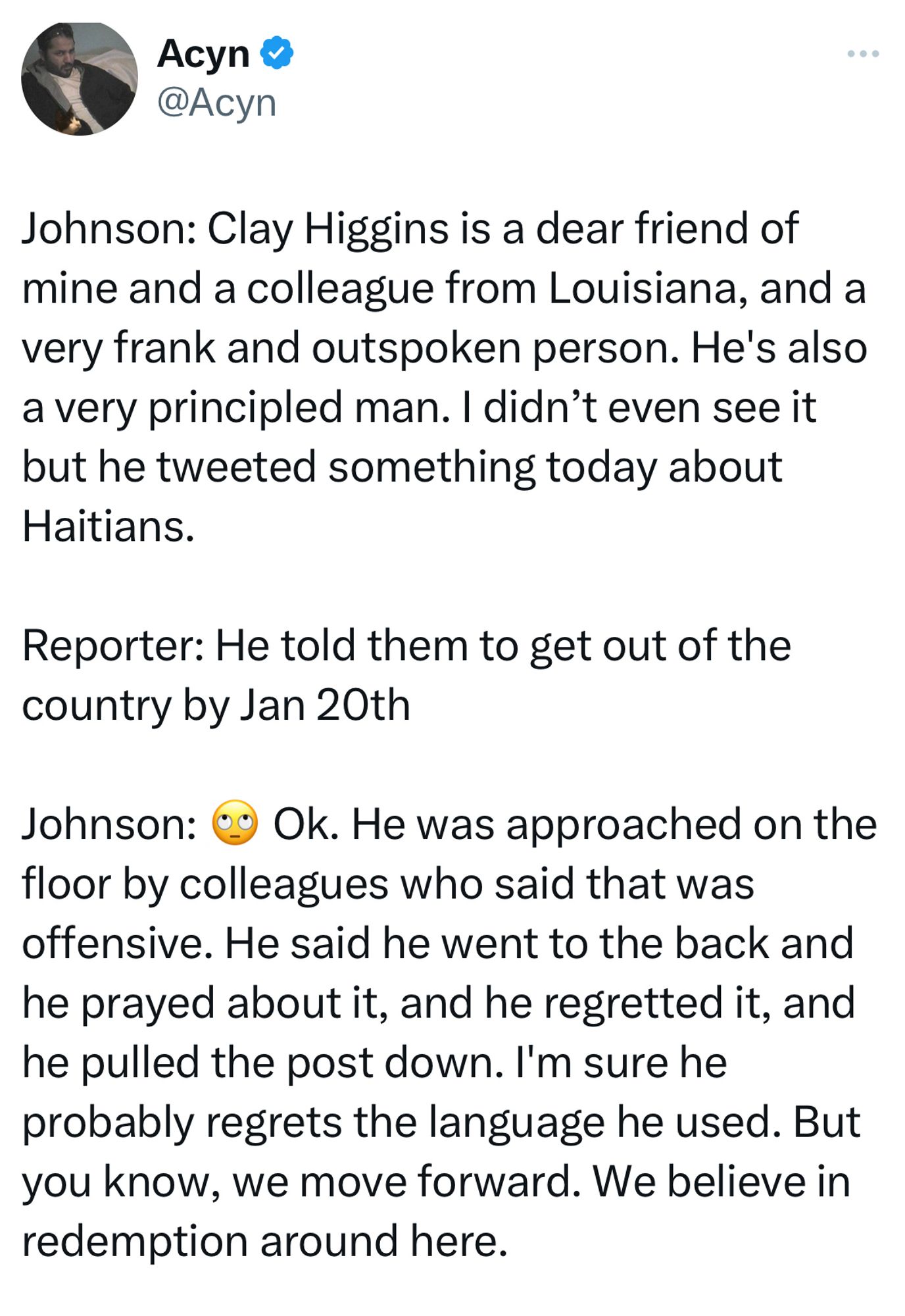 Acyn &
@Acyn
Johnson: Clay Higgins is a dear friend of mine and a colleague from Louisiana, and a very frank and outspoken person. He's also a very principled man. I didn't even see it but he tweeted something today about Haitians.
Reporter: He told them to get out of the country by Jan 20th
Johnson: 09 Ok. He was approached on the floor by colleagues who said that was offensive. He said he went to the back and he prayed about it, and he regretted it, and he pulled the post down. I'm sure he probably regrets the language he used. But you know, we move forward. We believe in redemption around here.