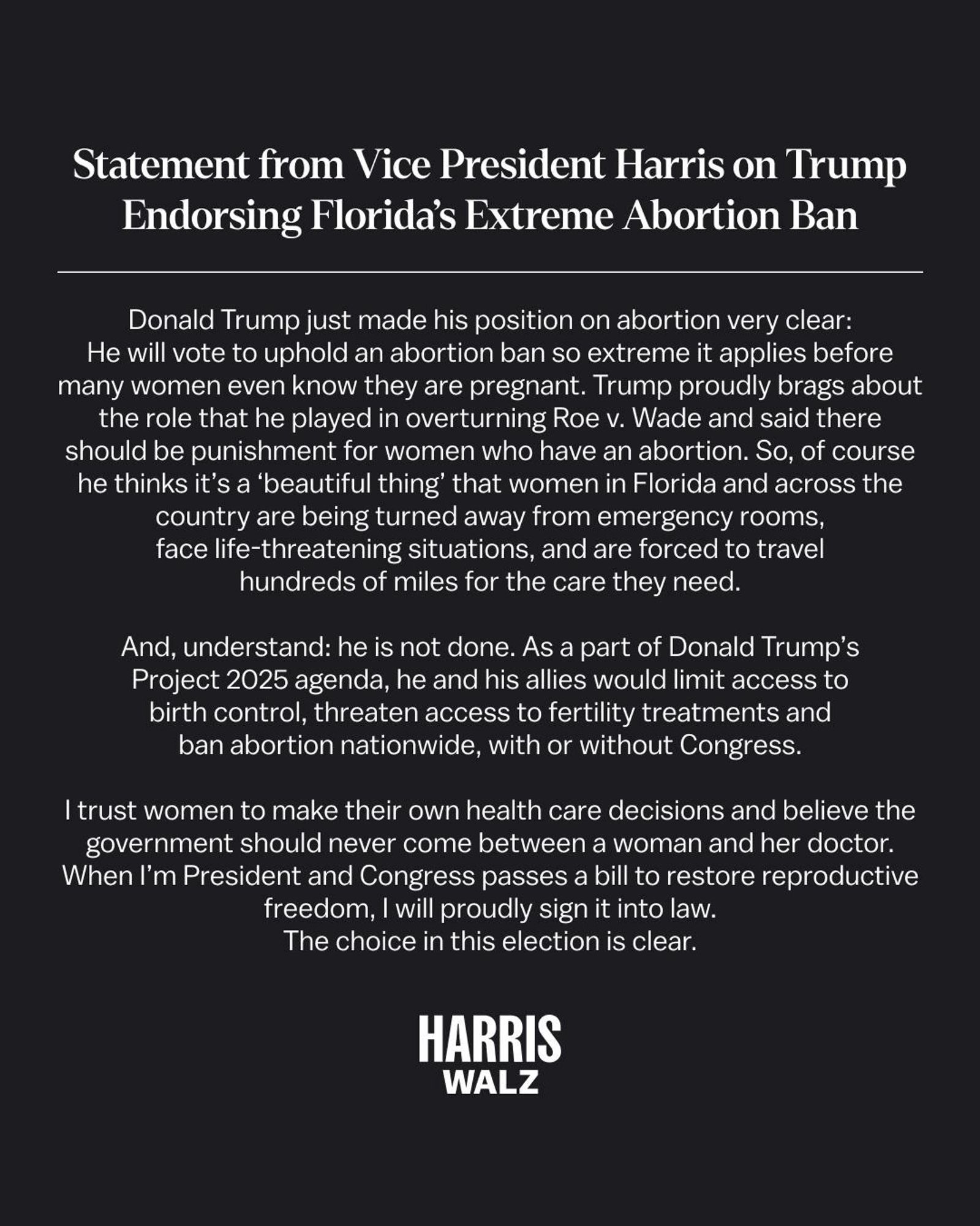 Statement from Vice President Harris on Trump Endorsing Florida's Extreme Abortion Ban
Donald Trump just made his position on abortion very clear:
He will vote to uphold an abortion ban so extreme it applies before many women even know they are pregnant. Trump proudly brags about the role that he played in overturning Roe v. Wade and said there should be punishment for women who have an abortion. So, of course he thinks it's a 'beautiful thing' that women in Florida and across the country are being turned away from emergency rooms, face life-threatening situations, and are forced to travel hundreds of miles for the care they need.
And, understand: he is not done. As a part of Donald Trump's Project 2025 agenda, he and his allies would limit access to birth control, threaten access to fertility treatments and ban abortion nationwide, with or without Congress.
I trust women to make their own health care decisions and believe the government should never come between a woman and her doctor