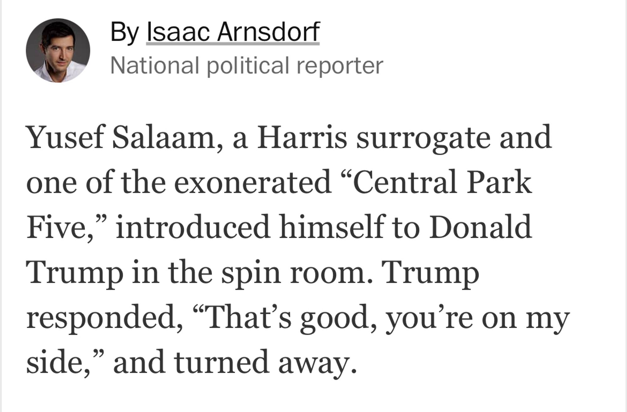 By Isaac Arnsdorf
National political reporter
Yusef Salaam, a Harris surrogate and one of the exonerated "Central Park Five," introduced himself to Donald Trump in the spin room. Trump responded, "That's good, you're on my side," and turned away.