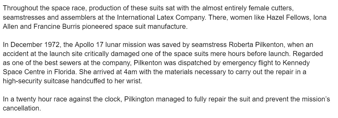 Throughout the space race, production of these suits sat with the almost entirely female cutters, seamstresses and assemblers at the International Latex Company. There, women like Hazel Fellows, Iona Allen and Francine Burris pioneered space suit manufacture.

In December 1972, the Apollo 17 lunar mission was saved by seamstress Roberta Pilkenton, when an accident at the launch site critically damaged one of the space suits mere hours before launch. Regarded as one of the best sewers at the company, Pilkenton was dispatched by emergency flight to Kennedy Space Centre in Florida. She arrived at 4am with the materials necessary to carry out the repair in a high-security suitcase handcuffed to her wrist.

In a twenty hour race against the clock, Pilkington managed to fully repair the suit and prevent the mission’s cancellation.
