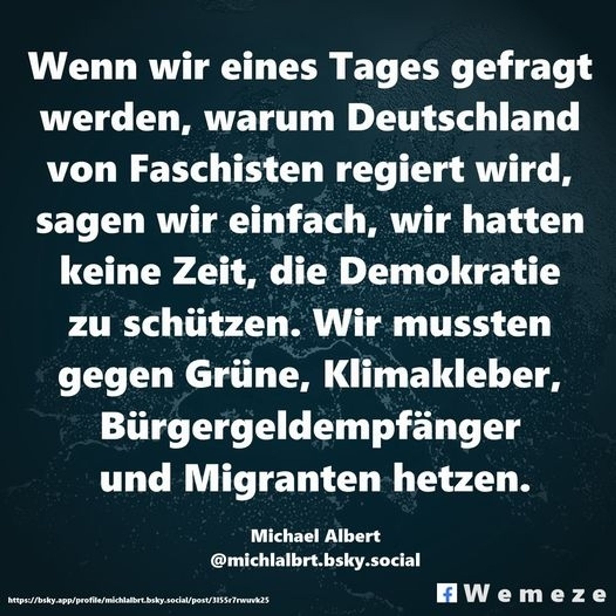 Text:
Wenn wir eines Tages gefragt werden, warum Deutschland von Faschisten regiert wird, sagen wir einfach, wir hatten keine Zeit, die Demokratie zu schützen 
Wir mussten gegen Grüne, Klimakleber, Bürgergeldempfänger und Migranten hetzen.