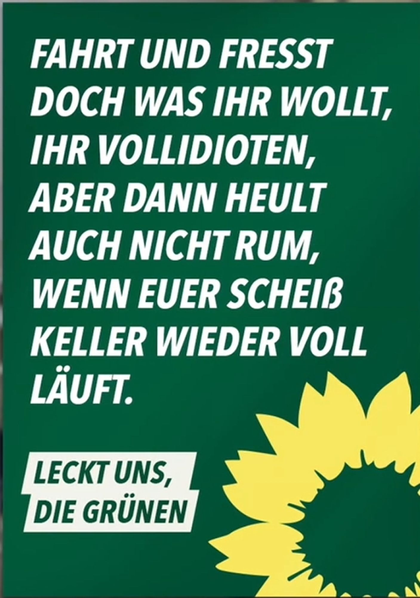 Fahrt und frisst doch was ihr wollt, ihr Vollidioten, aber heult auch nicht rum,wenn eure scheiß Keller wieder voll läuft.

Leckt uns, Die Grünen