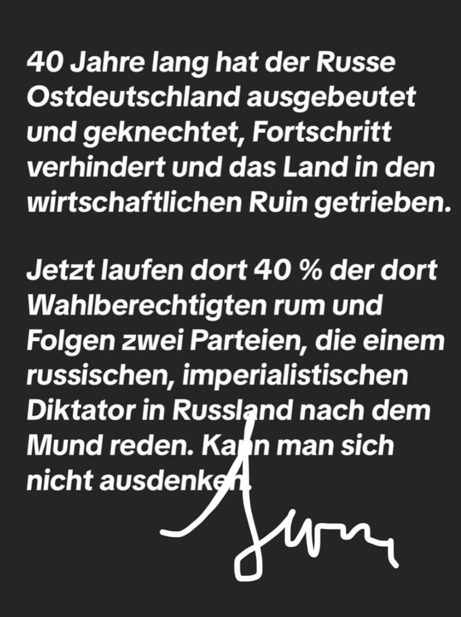 Text: 40 Jahre lang hat der Russe Ostdeutschland ausgebeutet und gekochter Fortschritt verhindert und das Land in den Ruin getrieben. 
Jetzt laufen dort 40% der dort Wahlberechtigten rum und Folgen zwei Partien, die einem russischen, imperialistischen Diktator in Russland nach dem Mund reden. Kann man sich nicht ausdenken.