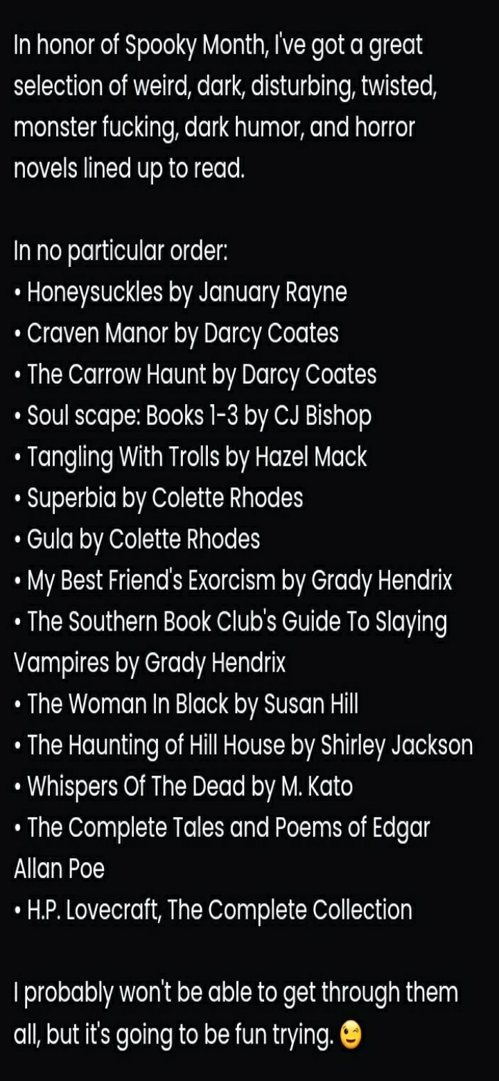 In honor of Spooky Month, I've got a great selection of weird, dark, disturbing, twisted, monster fucking, dark humor, and horror novels lined up to read.

In no particular order:
• Honeysuckles by January Rayne
• Craven Manor by Darcy Coates
• The Carrow Haunt by Darcy Coates
• Soul scape: Books 1-3 by CJ Bishop
• Tangling With Trolls by Hazel Mack
• Superbia by Colette Rhodes
• Gula by Colette Rhodes
• My Best Friend's Exorcism by Grady Hendrix
• The Southern Book Club's Guide To Slaying Vampires by Grady Hendrix
• The Woman In Black by Susan Hill
• The Haunting of Hill House by Shirley Jackson
• Whispers Of The Dead by M. Kato
• The Complete Tales and Poems of Edgar Allan Poe
• H.P. Lovecraft, The Complete Collection

I probably won't be able to get through them all, but it's going to be fun trying. 😉