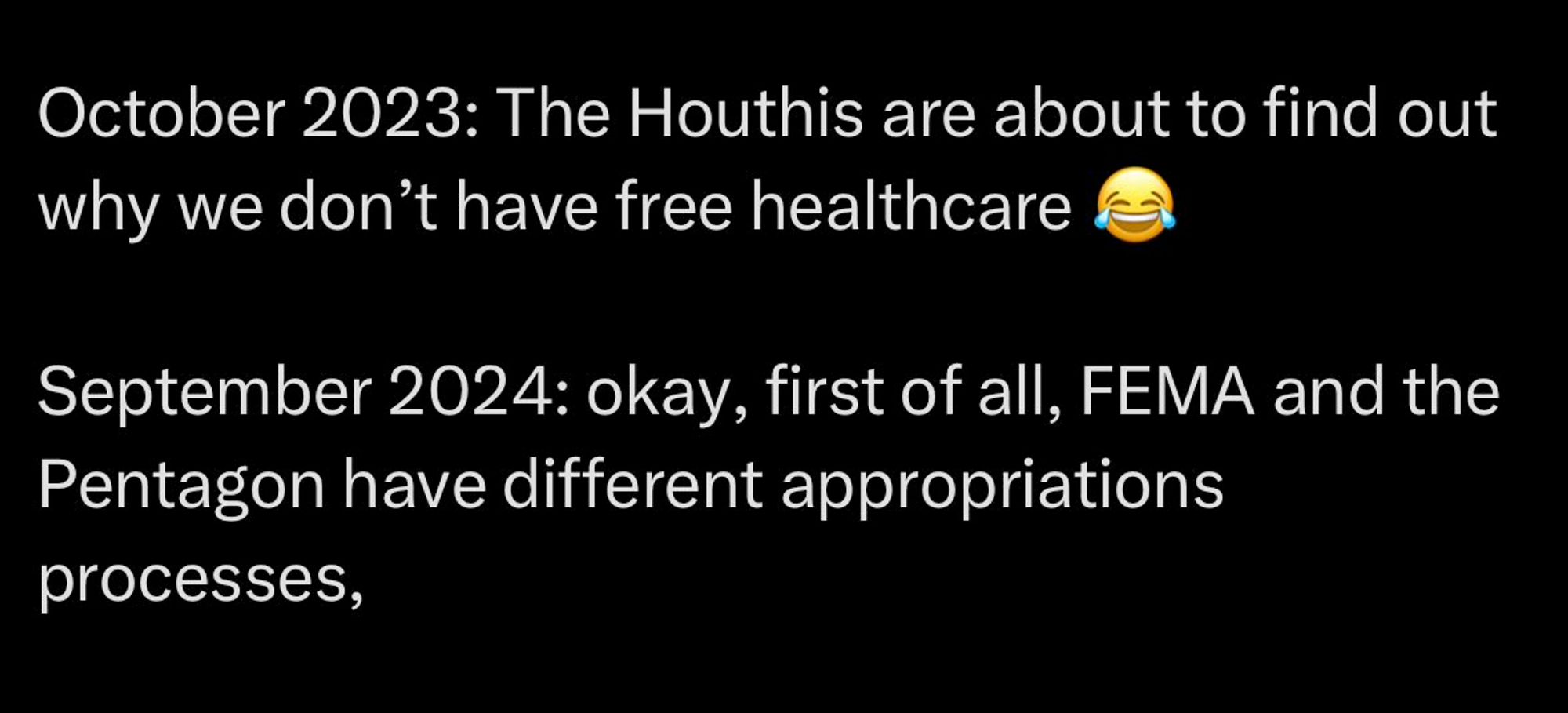 October 2023: The Houthis are about to find out why we dont have free healthcare -laugh crying emoji

September 2024: okay, first of all, FEMA and the pentagon have different appropriations processes