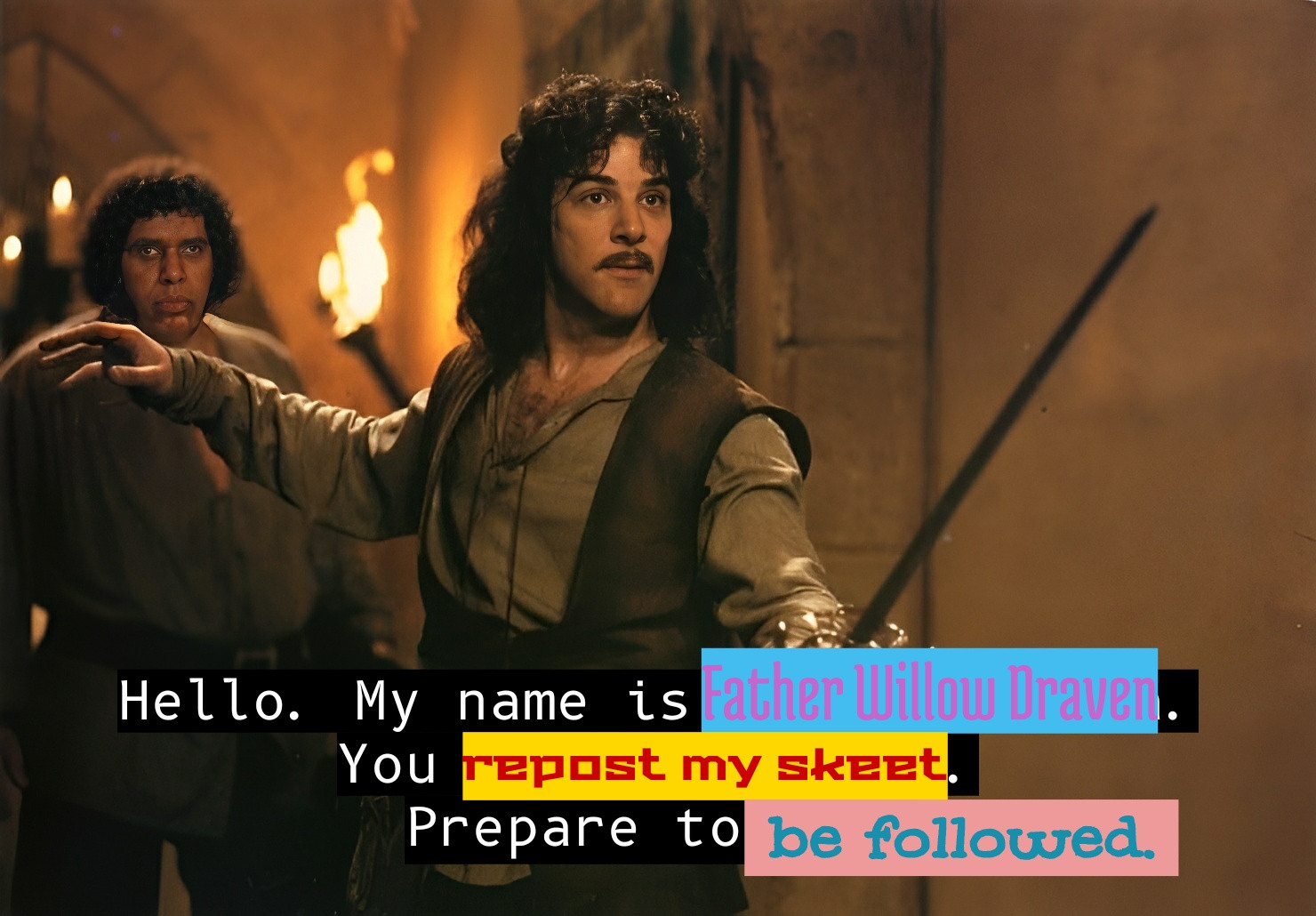 Hello. My name is Father Willow draven. You reposted my skeet. Prepare to be followed. 

The places where the closed captioning on this screenshot from The Princess Bride movie where Inigo Montoya holds his sword out has been edited use colorful fonts and highlighting.