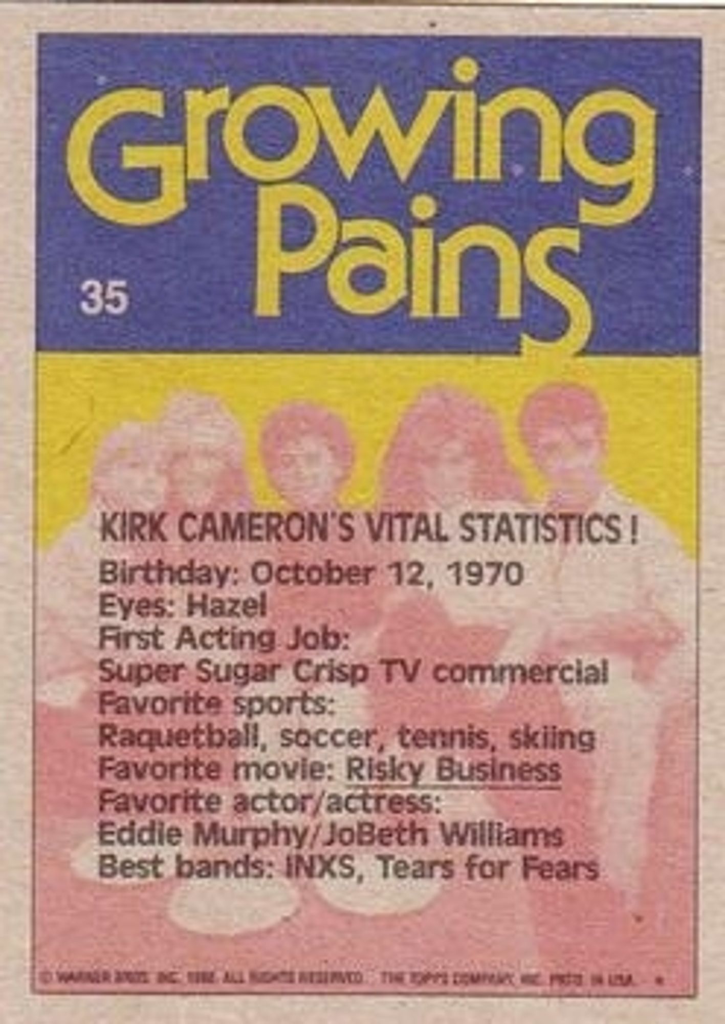 Card back:

KIRK CAMERON'S VITAL STATISTICS!

Birthdate: October 12, 1970
Eyes: Hazel
First Acting Job: Super Sugar Crisp TV commercial
Favorite sports: Racquetball, soccer, tennis, skiing 
Favorite movie: Risky Business
Favorite actor/actress: Eddie Murphy/JoBeth Williams
Best bands: INXS, Tears for Fears