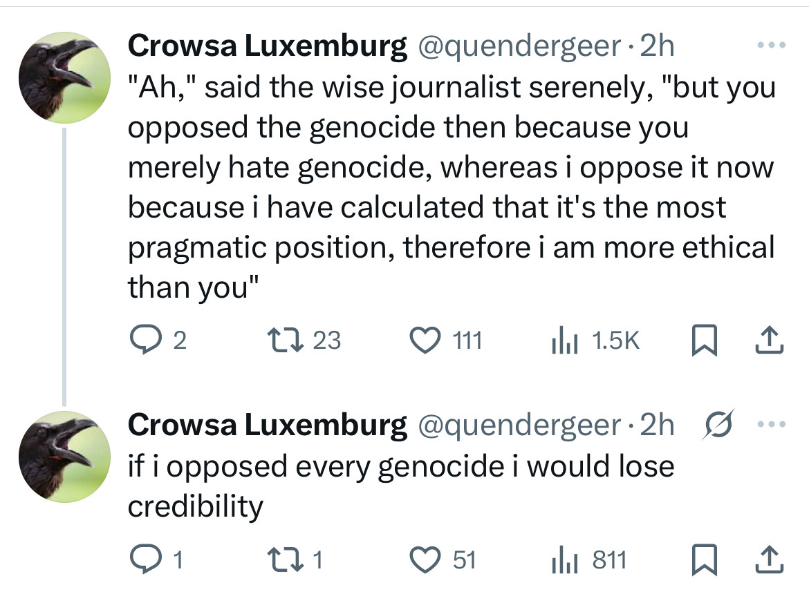 Crowsa Luxemburg @quendergeer •2h
"Ah," said the wise journalist serenely, "but you opposed the genocide then because you merely hate genocide, whereas i oppose it now because i have calculated that it's the most pragmatic position, therefore i am more ethical than you"
2723
Crowsa Luxemburg @quendergeer•2h S if i opposed every genocide i would lose credibility