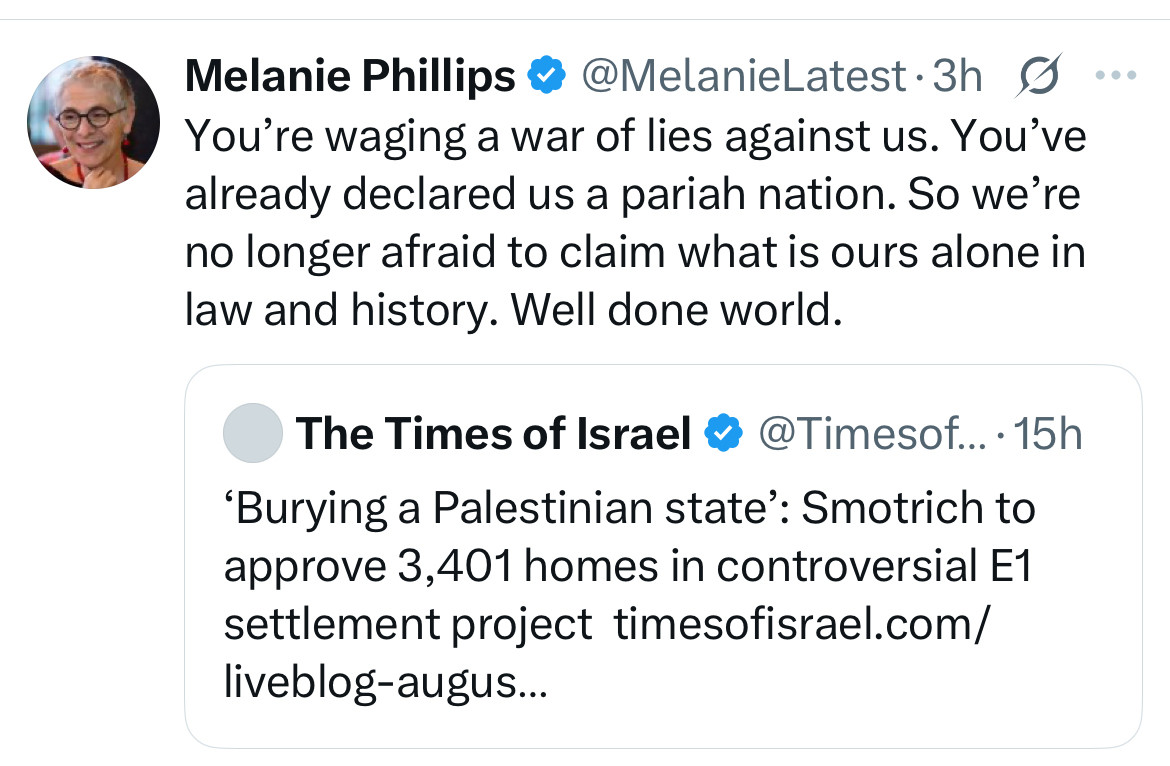Melanie Phillips @ @MelanieLatest-3h S You're waging a war of lies against us. You've already declared us a pariah nation. So we're no longer afraid to claim what is ours alone in law and history. Well done world.
The Times of Israel ® @Timesof.
... • 15h
'Burying a Palestinian state': Smotrich to approve 3,401 homes in controversial E1 settlement project timesofisrael.com/ liveblog-augus...