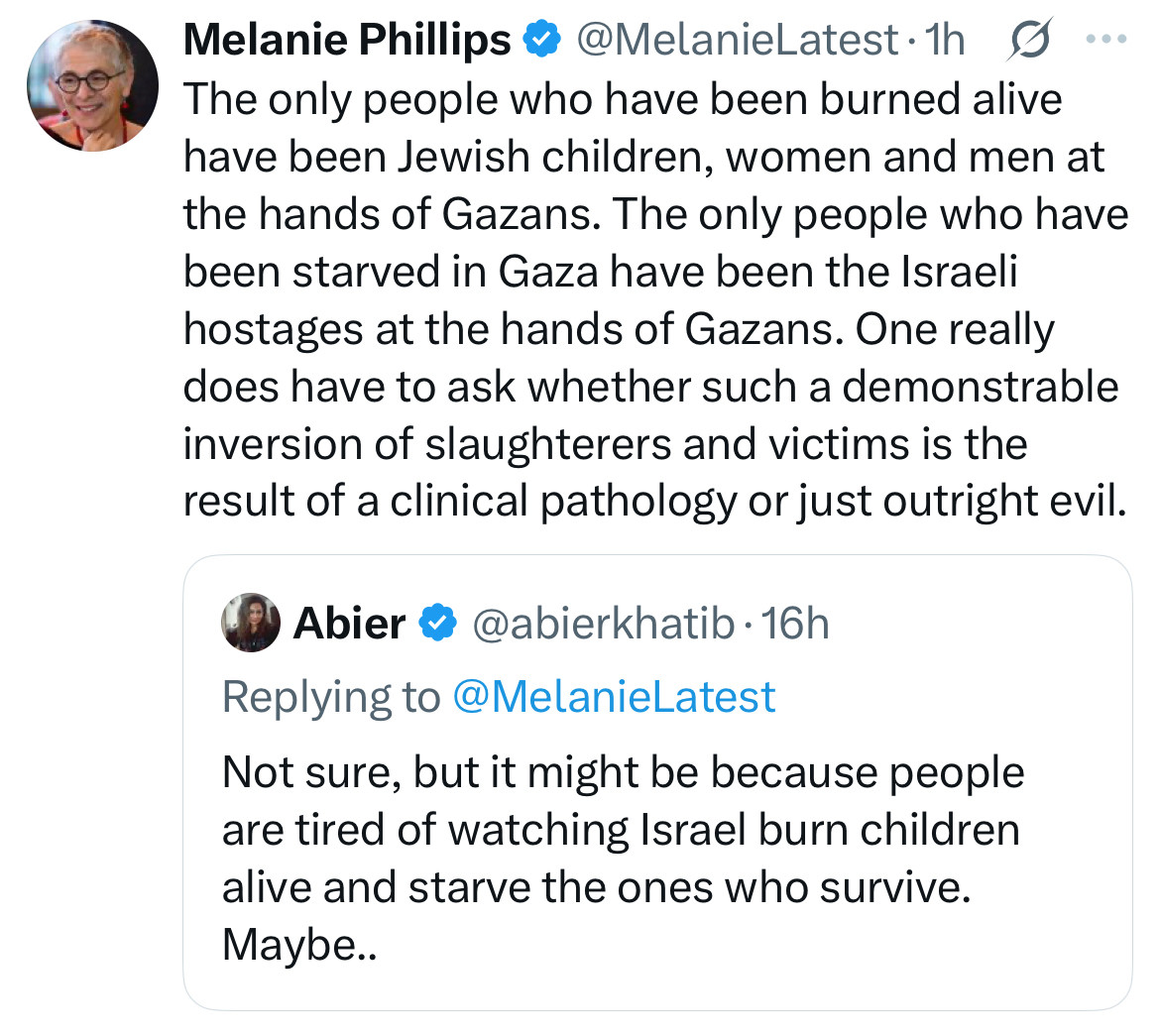 Melanie Phillips * @MelanieLatest•1h S The only people who have been burned alive have been Jewish children, women and men at the hands of Gazans. The only people who have been starved in Gaza have been the Israeli hostages at the hands of Gazans. One really does have to ask whether such a demonstrable inversion of slaughterers and victims is the result of a clinical pathology or just outright evil.
Abier & @abierkhatib • 16h
Replying to @MelanieLatest
Not sure, but it might be because people are tired of watching Israel burn children alive and starve the ones who survive.
Maybe..