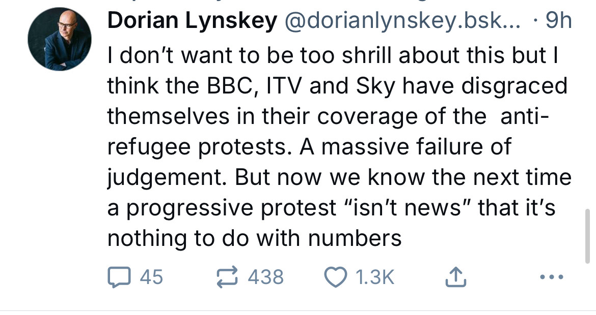 Dorian Lynskey @dorianlynskey.bsk... • 9h
I don't want to be too shrill about this but l think the BBC, ITV and Sky have disgraced themselves in their coverage of the anti-refugee protests. A massive failure of judgement. But now we know the next time a progressive protest "isn't news" that it's nothing to do with numbers
