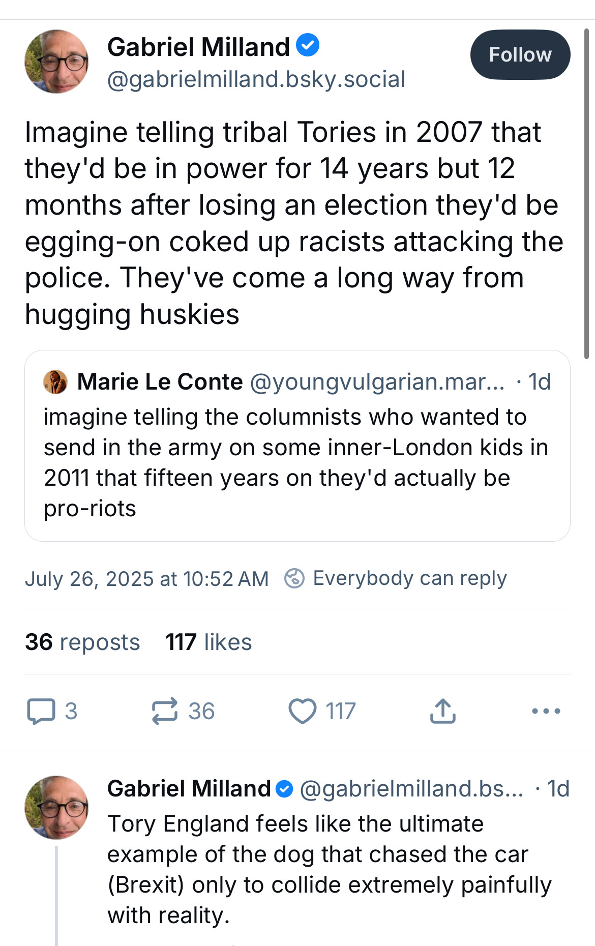 Gabriel Milland •
@gabrielmilland.bsky.social
Follow
Imagine telling tribal Tories in 2007 that they'd be in power for 14 years but 12 months after losing an election they'd be egging-on coked up racists attacking the police. They've come a long way from hugging huskies
Marie Le Conte @youngvulgarian.mar... • 1d imagine telling the columnists who wanted to send in the army on some inner-London kids in 2011 that fifteen years on they'd actually be pro-riots
July 26, 2025 at 10:52 AM @ Everybody can reply
36 reposts
117 likes
361
© 117
••
Gabriel Milland • @gabrielmilland. bs... • 1d
Tory England feels like the ultimate example of the dog that chased the car (Brexit) only to collide extremely painfully with reality.