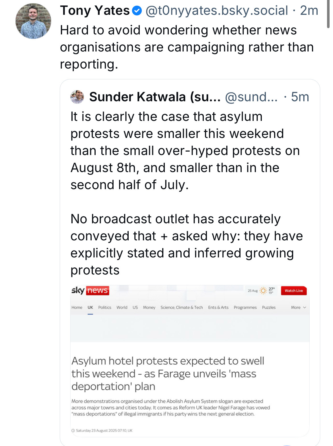 Tony Yates•@tOnyyates.bsky.social •2m
Hard to avoid wondering whether news organisations are campaigning rather than reporting.
Sunder Katwala (su... @sund... • 5m
It is clearly the case that asylum protests were smaller this weekend than the small over-hyped protests on August 8th, and smaller than in the second half of July.
No broadcast outlet has accurately conveyed that + asked why: they have explicitly stated and inferred growing protests
sky news
25 Aug
Watch Live
Home
US