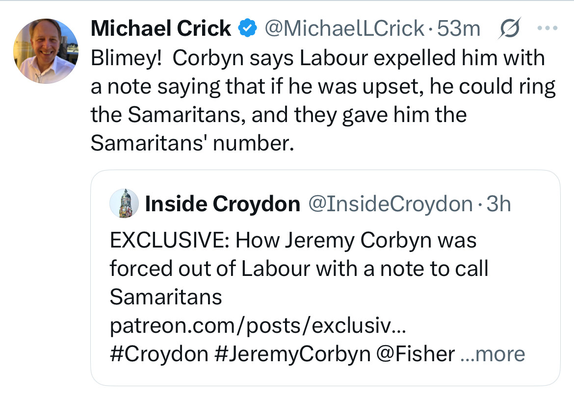Michael Crick @ @MichaelLCrick•53m g
Blimey! Corbyn says Labour expelled him with a note saying that if he was upset, he could ring the Samaritans, and they gave him the Samaritans' number.
• Inside Croydon @InsideCroydon •3h
EXCLUSIVE: How Jeremy Corbyn was forced out of Labour with a note to call
Samaritans
patreon.com/posts/exclusiv...