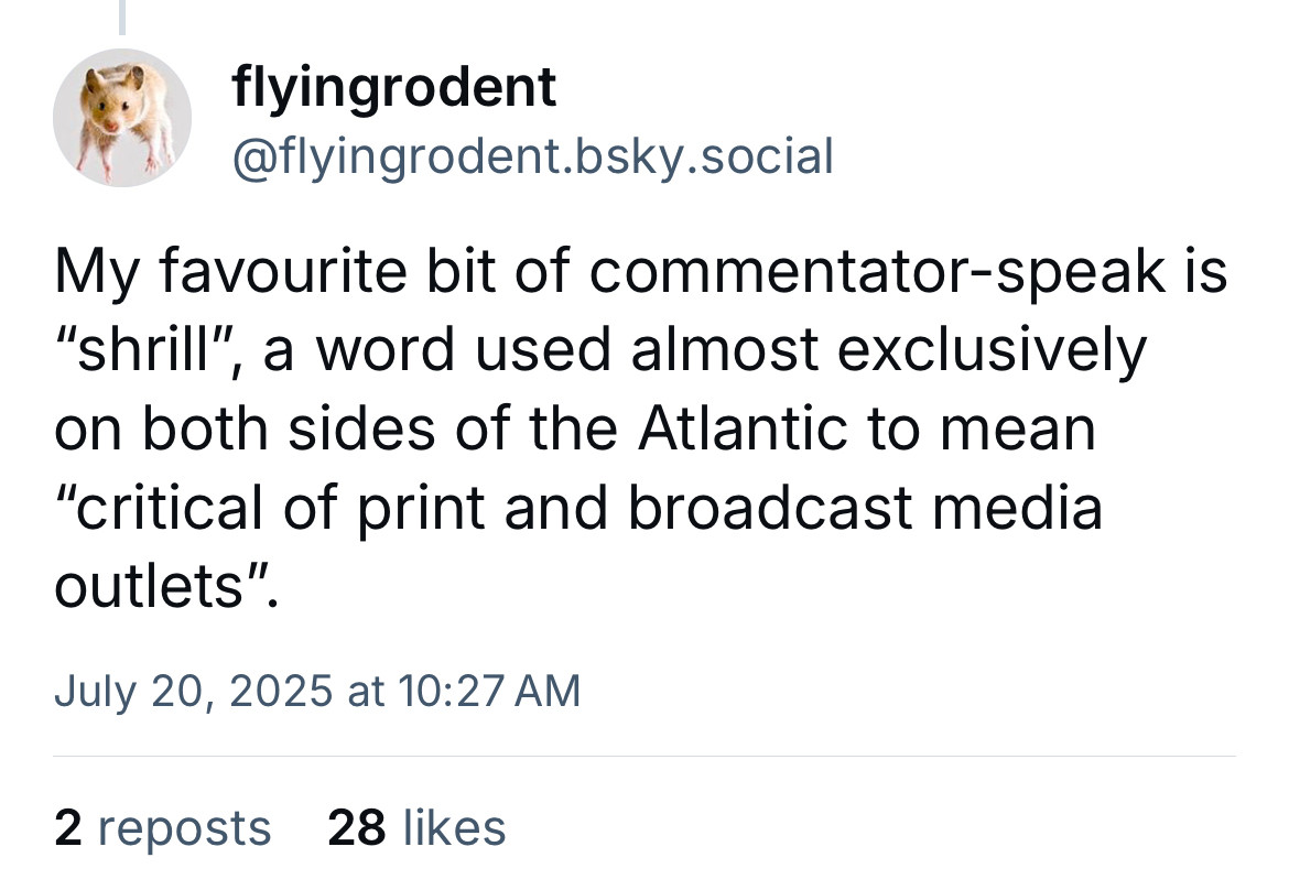 flyingrodent @flyingrodent.bsky.social
My favourite bit of commentator-speak is
"shrill", a word used almost exclusively on both sides of the Atlantic to mean
"critical of print and broadcast media outlets".
July 20, 2025 at 10:27