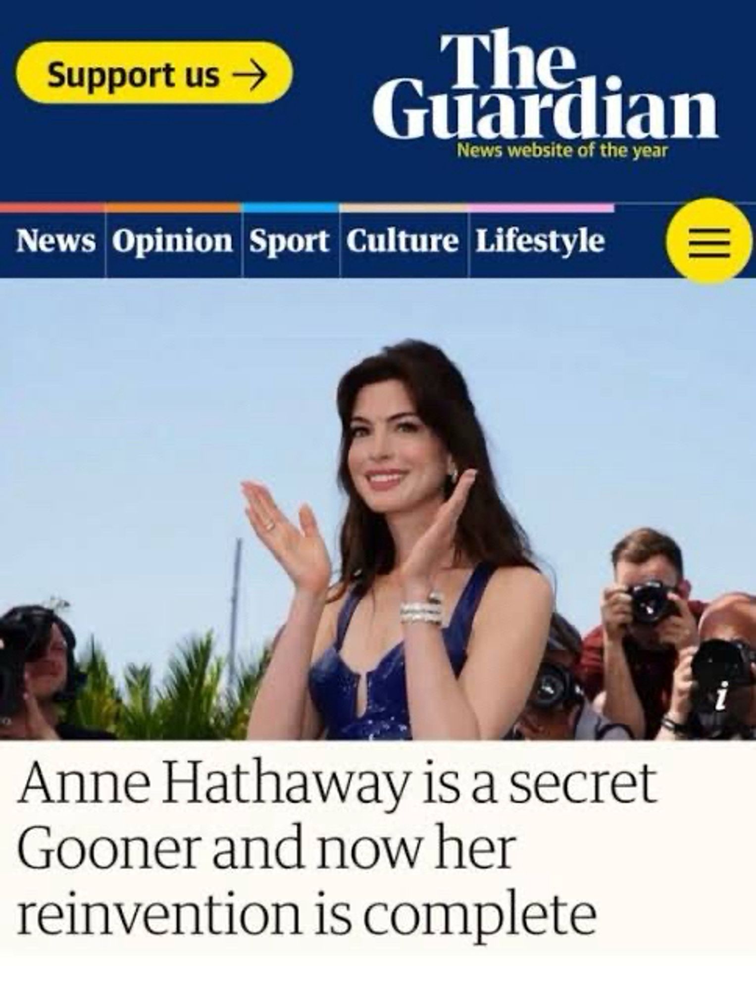 Support us
The Guardian
News website of the year
News
Opinion Sport Culture Lifestyle
Anne Hathaway is a secret Gooner and now her reinvention is complete