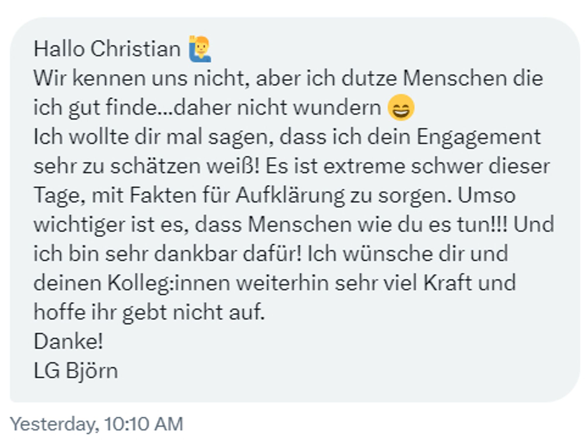 Hallo Christian 🙋‍♂️
Wir kennen uns nicht, aber ich dutze Menschen die ich gut finde...daher nicht wundern 😄
Ich wollte dir mal sagen, dass ich dein Engagement sehr zu schätzen weiß! Es ist extreme schwer dieser Tage, mit Fakten für Aufklärung zu sorgen. Umso wichtiger ist es, dass Menschen wie du es tun!!! Und ich bin sehr dankbar dafür! Ich wünsche dir und deinen Kolleg:innen weiterhin sehr viel Kraft und hoffe ihr gebt nicht auf. 
Danke!
LG Björn