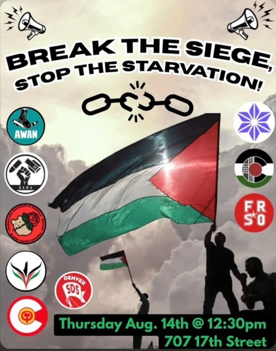 A flyer for a protest against the genocide inpalestine. "Break the Siege, stop the starvation! Thursday august 14th at 12:30pm, 707 17th street, denver"

Organized by Denver Anti-war action, Colorado Palestine Coalition, denver democratic Socialists of America, freedom road socialist organization, denver students for a Democratic Society, the Mayday club, united states palestinian community network, Jewish voice for peace, and Antiwar Action network