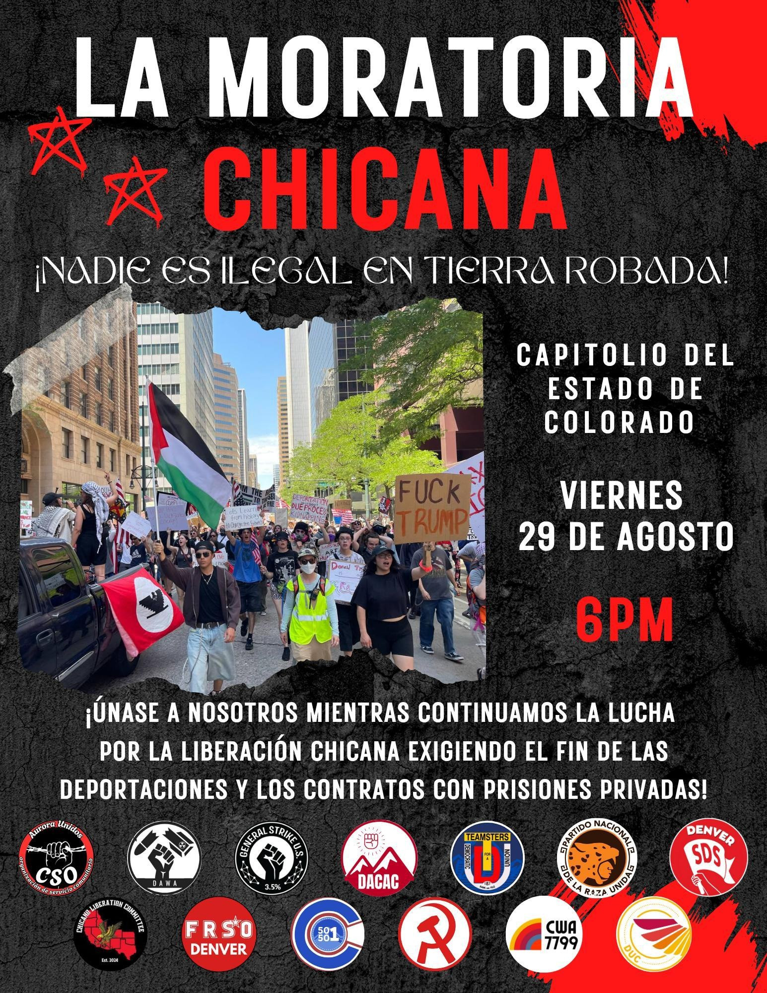 Flyer in Spanish for a protest

"La Moratoria Chicana

¡¡Nadie es ilegal en tierra robada!

Capitolio del estado de Colorado

Viernes 29 de agosto

6pm

¡únase a nosotros mientras continuamos la lucha por la liberación Chicana exigiendo el fin de las deportaciones y los contracts con prisiones privadas!"