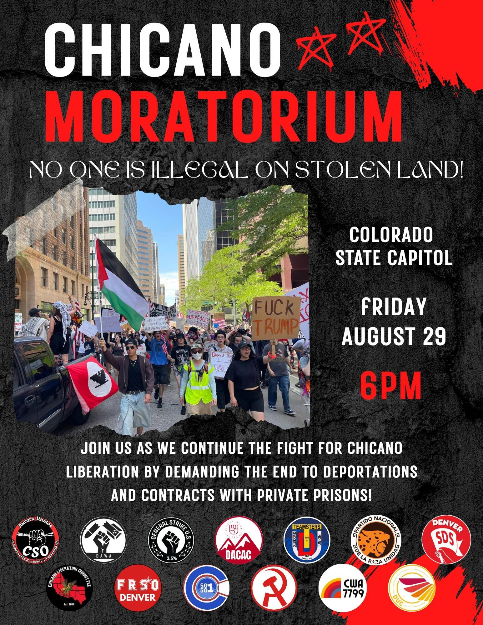 Flyer for a protest

"Chicano Moratorium

No one is illegal on stolen land!

Colorado state capitol. Friday august 29th. 6pm.

Join us as we continue the fight for Chicano liberation by demanding the end to deportations and contracts with private prisons!"

Organized by Aurora unidos cso, DAW, General Strike US, DACAC, Denver SDS, FRSO Denver, Revolutionary Communists of America, 50501CO, CWA 7799"