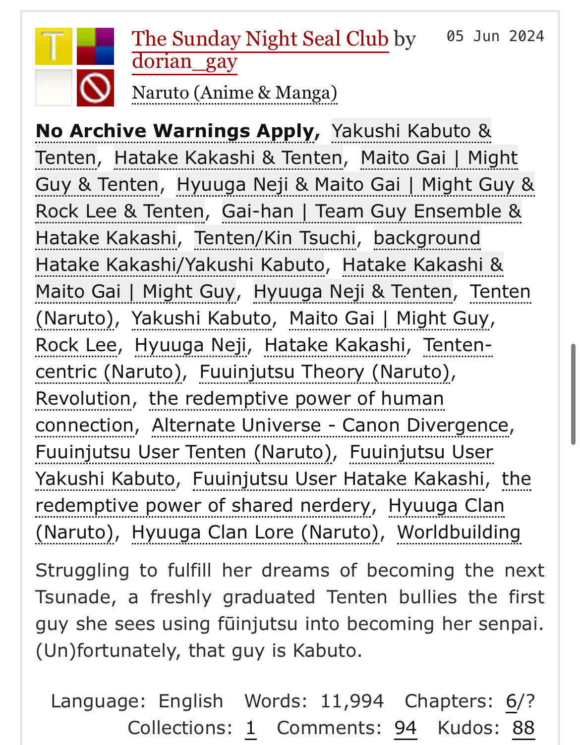 T
The Sunday Night Seal Club by
05 Jun 2024
dorian gay
Naruto (Anime & Manga)
No Archive Warnings Apply, Yakushi Kabuto & Tenten, Hatake Kakashi & Tenten, Maito Gai Might Guy & Tenten, Hyuuga Neji & Maito Gai | Might Guy & Rock Lee & Tenten, Gai-han / Team Guy Ensemble & Hatake Kakashi, Tenten/Kin Tsuchi, background Hatake Kakashi/Yakushi Kabuto, Hatake Kakashi & Maito Gai | Might Guy, Hyuuga Neji & Tenten, Tenten (Naruto), Yakushi Kabuto, Maito Gai I Might Guy, Rock Lee, Hyuuga Neji, Hatake Kakashi, Tenten-centric (Naruto), Fuuinjutsu Theory (Naruto), Revolution, the redemptive power of human connection, Alternate Universe - Canon Divergence, Fuuinjutsu User Tenten (Naruto), Fuuinjutsu User
Yakushi Kabuto, Fuuinjutsu User Hatake Kakashi, the redemptive power of shared nerdery, Hyuuga Clan (Naruto), Hyuuga Clan Lore (Naruto), Worldbuilding
Struggling to fulfill her dreams of becoming the next Tsunade, a freshly graduated Tenten bullies the first guy she sees using füinjutsu into becoming her senpai (Un)fortunately, that guy is Kabuto.
Language: English Words: 11,994 Chapters: 6/?
Collections: 1 Comments: 94
Kudos: 88