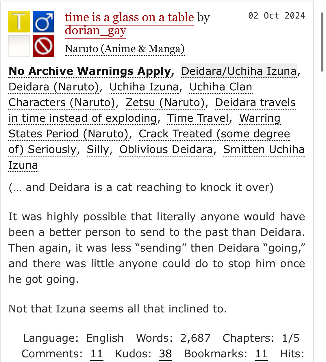 time is a glass on a table by
dorian_gay
Naruto (Anime & Manga)
No Archive Warnings Apply, Deidara/Uchiha Izuna, Deidara (Naruto), Uchiha Izuna, Uchiha Clan
Characters (Naruto), Zetsu (Naruto), Deidara travels in time instead of exploding, Time Travel, Warring States Period (Naruto), Crack Treated (some degree of) Seriously, Silly, Oblivious Deidara, Smitten Uchiha
Izuna.
summary: 
(... and Deidara is a cat reaching to knock it over)
It was highly possible that literally anyone would have been a better person to send to the past than Deidara.
Then again, it was less "sending" then Deidara "going," and there was little anyone could do to stop him once he got going.
Not that Izuna seems all that inclined to.
Language: English Words: 2,687 Chapters: 1/5
Comments: 11 Kudos: 38 Bookmarks: 11 Hits: