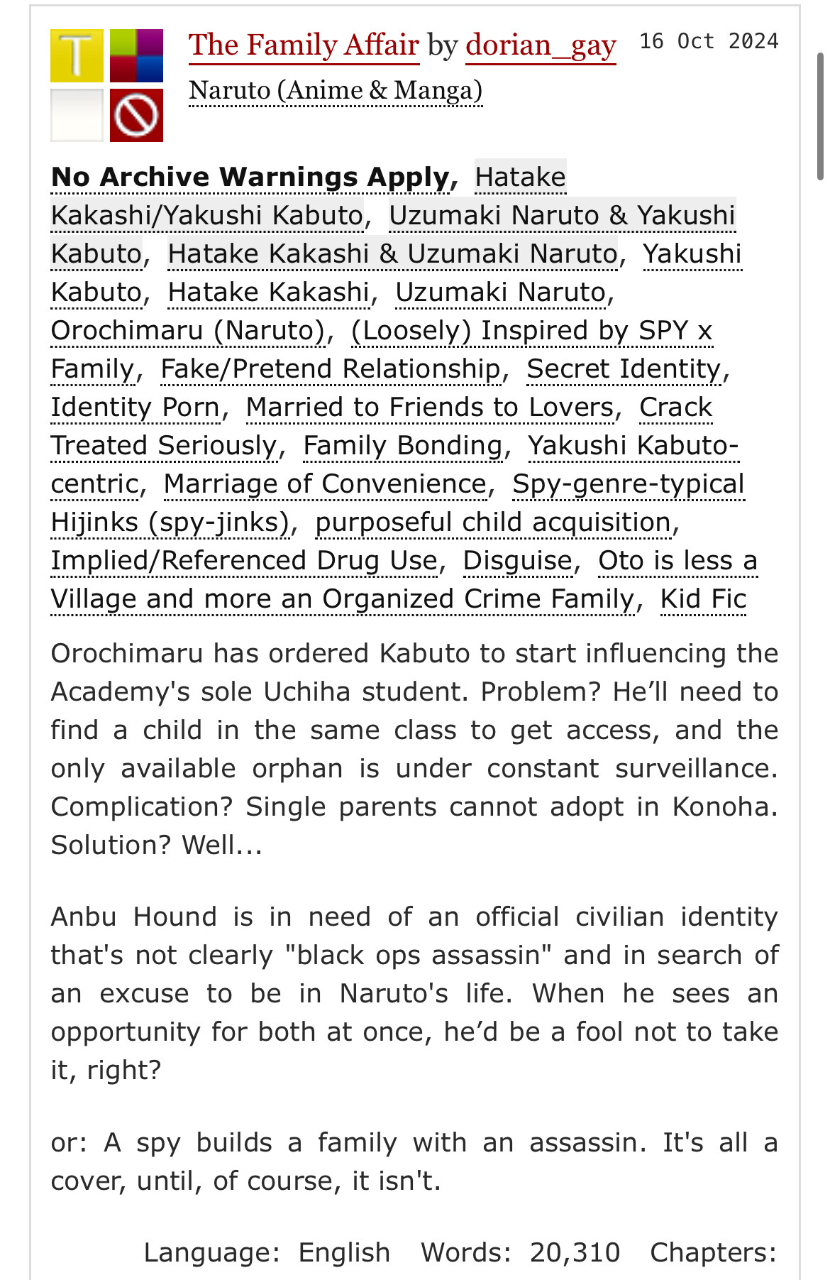 Ao3 screenshot. The Family Affair by dorian_gay
16 Oct 2024 . Naruto (Anime & Manga). Tags: 
No Archive Warnings Apply, Hatake
Kakashi/Yakushi Kabuto, Uzumaki Naruto & Yakushi Kabuto, Hatake Kakashi & Uzumaki Naruto, Yakushi Kabuto, Hatake Kakashi, Uzumaki Naruto, Orochimaru (Naruto), (Loosely) Inspired by SPY x Family, Fake/Pretend Relationship, Secret Identity, Identity Porn, Married to Friends to Lovers, Crack reated Seriously, Family Bonding, Yakushi Kabuto-centric, Marriage of Convenience, SpY-genre-typical Hijinks (SPY-jinks), purposeful child acquisition,
Implied/Referenced Drug Use, Disguise, Oto is less a Village and more an Organized Crime Family, Kid Fic 
Summary: Orochimaru has ordered Kabuto to start influencing the Academy's sole Uchiha student. Problem? He'll need to find a child in the same class to get access, and the only available orphan is under constant surveillance.
Complication? Single parents cannot adopt in Konoha.
Solution? Well...
Anbu Hound is in need of an official civilian identity that's not clearly "black ops assassin" and in search of an excuse to be in Naruto's life. When he sees an opportunity for both at once, he'd be a fool not to take it, right?
or: A spy builds a family with an assassin. It's all a cover, until, of course, it isn't.”