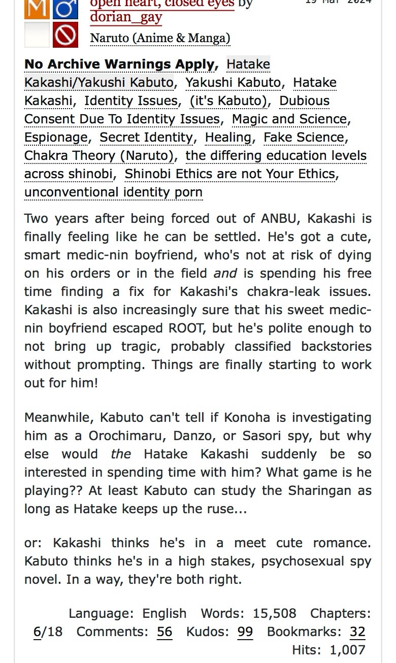 open heart, closed eyes Dy dorian_gay
Naruto (Anime & Manga)
No Archive Warnings Apply, Hatake Kakashi/Yakushi Kabuto, Yakushi Kabuto, Hatake Kakashi, Identity Issues, (it's Kabuto), Dubious Consent Due To Identity Issues, Magic and Science, Espionage, Secret Identity, Healing, Fake Science, Chakra Theory (Naruto), the differing education levels across shinobi, Shinobi Ethics are not Your Ethics, unconventional identity porn
Two years after being forced out of ANBU, Kakashi is finally feeling like he can be settled. He's got a cute, smart medic-nin boyfriend, who's not at risk of dying on his orders or in the field and is spending his free time finding a fix for Kakashi's chakra-leak issues.
Kakashi is also increasingly sure that his sweet medic-nin boyfriend escaped ROOT, but he's polite enough to not bring up tragic, probably classified backstories without prompting. Things are finally starting to work out for him!
Meanwhile, Kabuto can't tell if Konoha is investigating him as a Orochimaru, Danzo, or Sasori spy, but why else would the Hatake Kakashi suddenly be so interested in spending time with him? What game is he playing?? At least Kabuto can study the Sharingan as long as Hatake keeps up the ruse...
or: Kakashi thinks he's in a meet cute romance.
Kabuto thinks he's in a high stakes, psychosexual spy novel. In a way, they're both right.
Language: English Words: 15,508 Chapters:
6/18 Comments: 56 Kudos: 99 Bookmarks: 32
Hits: 1,007