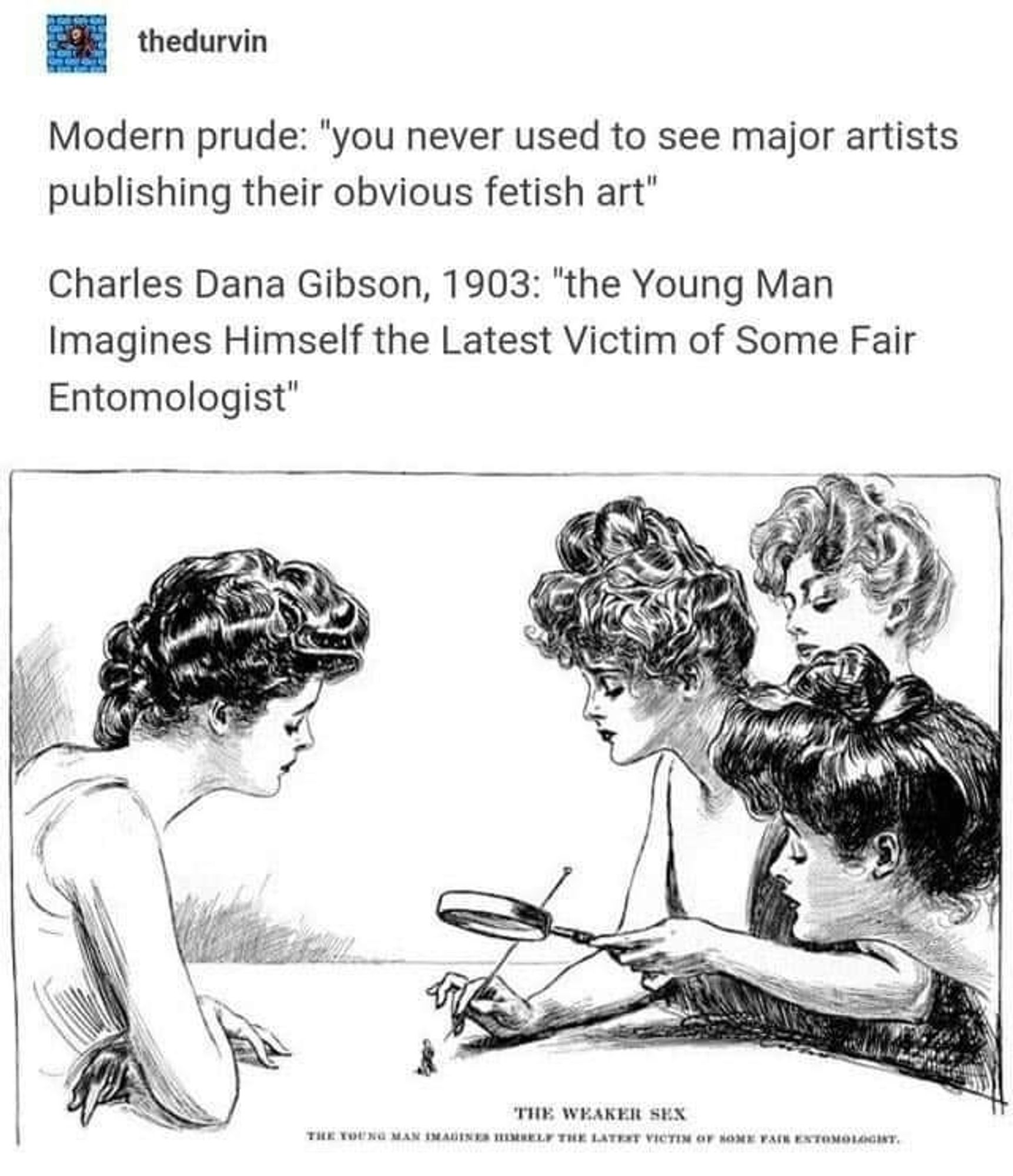 Screenshot from thedurvin's Tumblr 

Modern prude: "'you never used to see major artists publishing their obvious fetish art"

 Charles Dana Gibson, 1903: "the Young Man Imagines Himself the Latest Victim of Some Fair Entomologist"

Image shows a bug sized man being examined by 4 regular sized womens with a magnifying glass and a needle.
Below is the title + the text "the weaker sex"