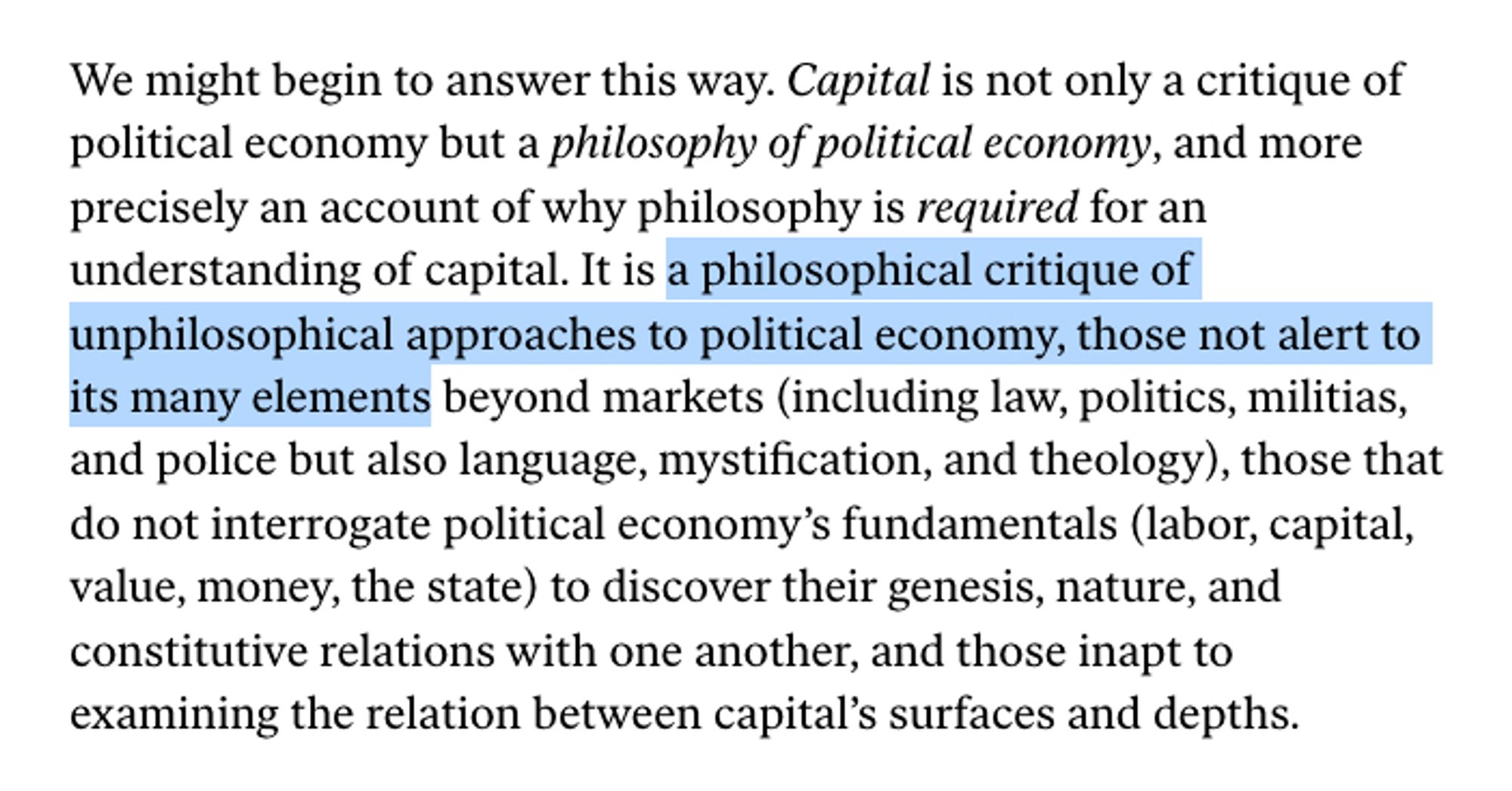 We might begin to answer this way. Capital is not only a critique of political economy but a philosophy of political economy, and more precisely an account of why philosophy is required for an understanding of capital. It is a philosophical critique of unphilosophical approaches to political economy, those not alert to its many elements beyond markets (including law, politics, militias, and police but also language, mystification, and theology), those that do not interrogate political economy’s fundamentals (labor, capital, value, money, the state) to discover their genesis, nature, and constitutive relations with one another, and those inapt to examining the relation between capital’s surfaces and depths.