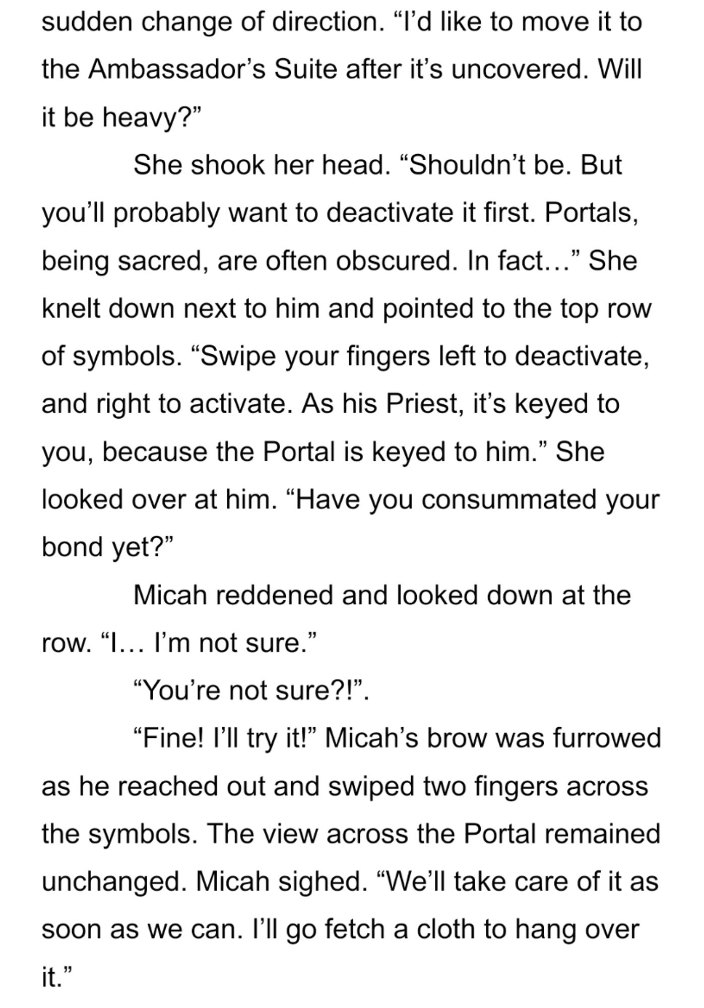 “I’d like to move it to the Ambassador’s Suite after it’s uncovered. Will it be heavy?”
She shook her head. “Shouldn’t be. But you’ll probably want to deactivate it first. Portals, being sacred, are often obscured. In fact…” She knelt down next to him and pointed to the top row of symbols. “Swipe your fingers left to deactivate, and right to activate. As his Priest, it’s keyed to you, because the Portal is keyed to him.” She looked over at him. “Have you consummated your bond yet?”
Micah reddened and looked down at the row. “I… I’m not sure.”
“You’re not sure?!”.
“Fine! I’ll try it!” Micah’s brow was furrowed as he reached out and swiped two fingers across the symbols. The view across the Portal remained unchanged. Micah sighed. “We’ll take care of it as soon as we can. I’ll go fetch a cloth to hang over it.”
“Very well,” she replied, and stood. “If you have any problems, feel free to let me know.”